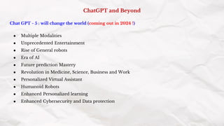 ChatGPT and Beyond
Chat GPT - 5 : will change the world (coming out in 2024 !)
● Multiple Modalities
● Unprecedented Entertainment
● Rise of General robots
● Era of AI
● Future prediction Mastery
● Revolution in Medicine, Science, Business and Work
● Personalized Virtual Assistant
● Humanoid Robots
● Enhanced Personalized learning
● Enhanced Cybersecurity and Data protection
 