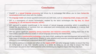 ✓ ChatGPT is a natural language processing tool driven by AI technology that allows you to have human-like
conversations and much more with the chatbot.
✓ The language model can answer questions and assist you with tasks, such as composing emails, essays, and code.
✓ GPT is a convergence of several technologies, enabled by the latest technologies like Big data, AI, Cloud
Computing, EC, 5G and beyond networks, and HCI.
✓ GPT represent a notable breakthrough in the domain of natural language processing, which is propelling us
toward the development of machines that can understand and communicate using language in a manner that
closely resembles that of humans.
✓ GPT has gained significant popularity among researchers and industrial communities, making them one of the
most widely used and effective models in natural language processing and related fields
✓ GPT has become a transformative technology in the field of NLP, enabling the rapid development and growth of a
wide range of industries and applications. Despite its wide adoption and numerous potential applications, there is
still much to be explored and understood about GPT’s capabilities.
✓ We need to continue to evaluate and reflect on the impact of GPT and other language models, to ensure that they
are being used in a way that benefits society as a whole. By doing so, we can help to ensure that these
technologies are used to their fullest potential while minimizing any negative impact that they may have.
Conclusion
 