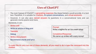 • The main feature of ChatGPT is generating responses like those humans would provide, in a text
box. Therefore, it is suitable for chatbots, AI system conversations, and virtual assistants.
• However, it can also give natural answers to questions in a conversational tone and can
generate stories poems and more.
Moreover, it can:
• Write code
• Write an article or blog post
• Translate
• Debug
• Write a story/poem
• Recommend chords and lyrics
To make the AI carry out one of these demands, all you need to do is type the command into the
chatbot.
Uses of ChatGPT
Prompt:
Write a tagline for an ice cream shop.
Completion/Response:
We serve up smiles with every scoop!
 