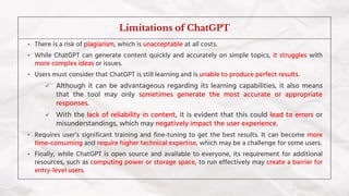 • There is a risk of plagiarism, which is unacceptable at all costs.
• While ChatGPT can generate content quickly and accurately on simple topics, it struggles with
more complex ideas or issues.
• Users must consider that ChatGPT is still learning and is unable to produce perfect results.
✓ Although it can be advantageous regarding its learning capabilities, it also means
that the tool may only sometimes generate the most accurate or appropriate
responses.
✓ With the lack of reliability in content, it is evident that this could lead to errors or
misunderstandings, which may negatively impact the user experience.
• Requires user’s significant training and fine-tuning to get the best results. It can become more
time-consuming and require higher technical expertise, which may be a challenge for some users.
• Finally, while ChatGPT is open source and available to everyone, its requirement for additional
resources, such as computing power or storage space, to run effectively may create a barrier for
entry-level users.
Limitations of ChatGPT
 