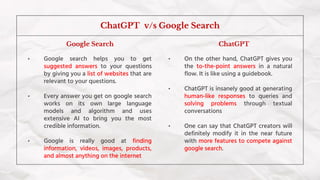 • Google search helps you to get
suggested answers to your questions
by giving you a list of websites that are
relevant to your questions.
• Every answer you get on google search
works on its own large language
models and algorithm and uses
extensive AI to bring you the most
credible information.
• Google is really good at finding
information, videos, images, products,
and almost anything on the internet
ChatGPT v/s Google Search
• On the other hand, ChatGPT gives you
the to-the-point answers in a natural
flow. It is like using a guidebook.
• ChatGPT is insanely good at generating
human-like responses to queries and
solving problems through textual
conversations
• One can say that ChatGPT creators will
definitely modify it in the near future
with more features to compete against
google search.
ChatGPT
Google Search
 
