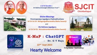 Hearty Welcome
K-MaP : ChatGPT
- Dr. G T Raju
Divine Blessings
Paramapoojya Jagadguru Padmabhushana
Sri Sri Sri Dr. Balagangadharanatha Maha Swamiji
His Holiness Jagadguru
Sri Sri Sri Dr. Nirmalanandanatha Maha Swamiji
and
|| Jai Sri Gurudev ||
Sri Adichunchanagiri Shikshana Trust ®
22nd Sept 2023
King Maker Technology
 