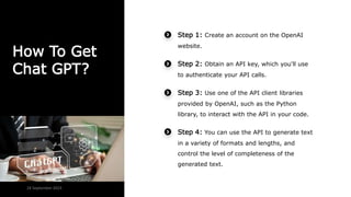 How To Get
Chat GPT?
Step 1: Create an account on the OpenAI
website.
Step 2: Obtain an API key, which you'll use
to authenticate your API calls.
Step 3: Use one of the API client libraries
provided by OpenAI, such as the Python
library, to interact with the API in your code.
Step 4: You can use the API to generate text
in a variety of formats and lengths, and
control the level of completeness of the
generated text.
24 September 2023
 