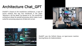 Architecture Chat_GPT
ChatGPT is based on the transformer architecture, a type of
neural network that was first introduced in the paper
“Attention is All You Need” by Vaswani et al. The transformer
architecture allows for parallel processing, which makes it well-
suited for processing sequences of data such as text.
ChatGPT uses the PyTorch library, an open-source machine
learning library, for implementation.
24 September 2023
 