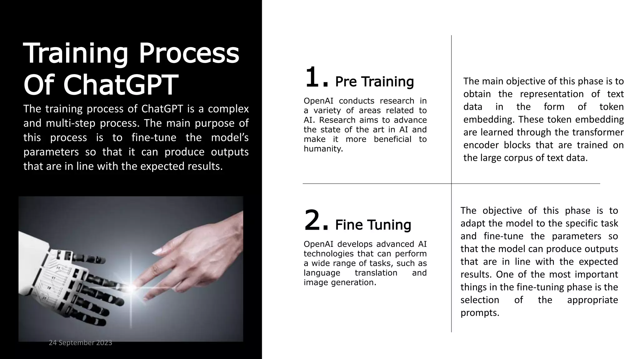 Training Process
Of ChatGPT 1. Pre Training
OpenAI conducts research in
a variety of areas related to
AI. Research aims to advance
the state of the art in AI and
make it more beneficial to
humanity.
2. Fine Tuning
OpenAI develops advanced AI
technologies that can perform
a wide range of tasks, such as
language translation and
image generation.
The training process of ChatGPT is a complex
and multi-step process. The main purpose of
this process is to fine-tune the model’s
parameters so that it can produce outputs
that are in line with the expected results.
The main objective of this phase is to
obtain the representation of text
data in the form of token
embedding. These token embedding
are learned through the transformer
encoder blocks that are trained on
the large corpus of text data.
The objective of this phase is to
adapt the model to the specific task
and fine-tune the parameters so
that the model can produce outputs
that are in line with the expected
results. One of the most important
things in the fine-tuning phase is the
selection of the appropriate
prompts.
24 September 2023
 