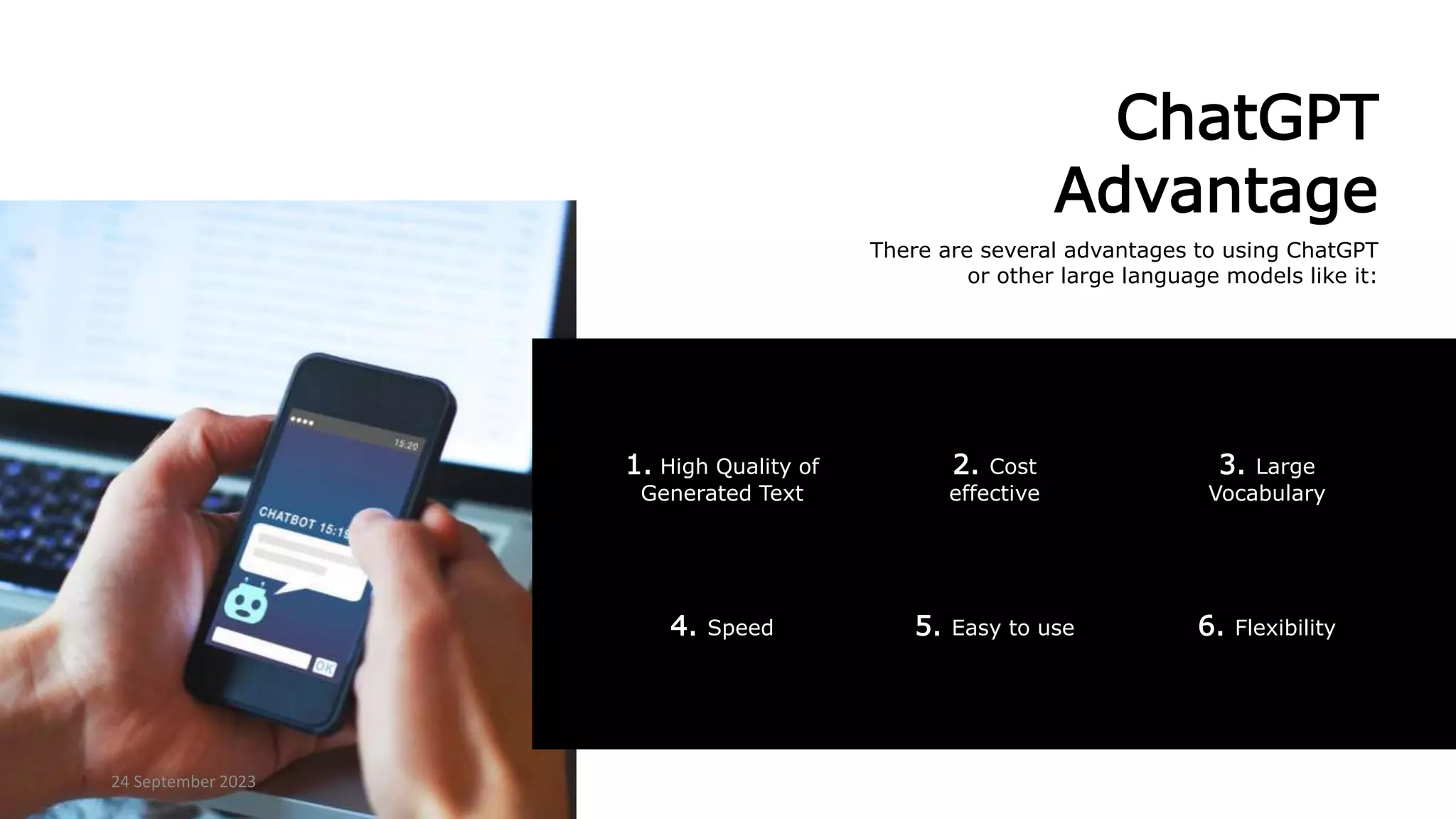 ChatGPT
Advantage
There are several advantages to using ChatGPT
or other large language models like it:
6. Flexibility
4. Speed 5. Easy to use
1. High Quality of
Generated Text
3. Large
Vocabulary
2. Cost
effective
24 September 2023
 