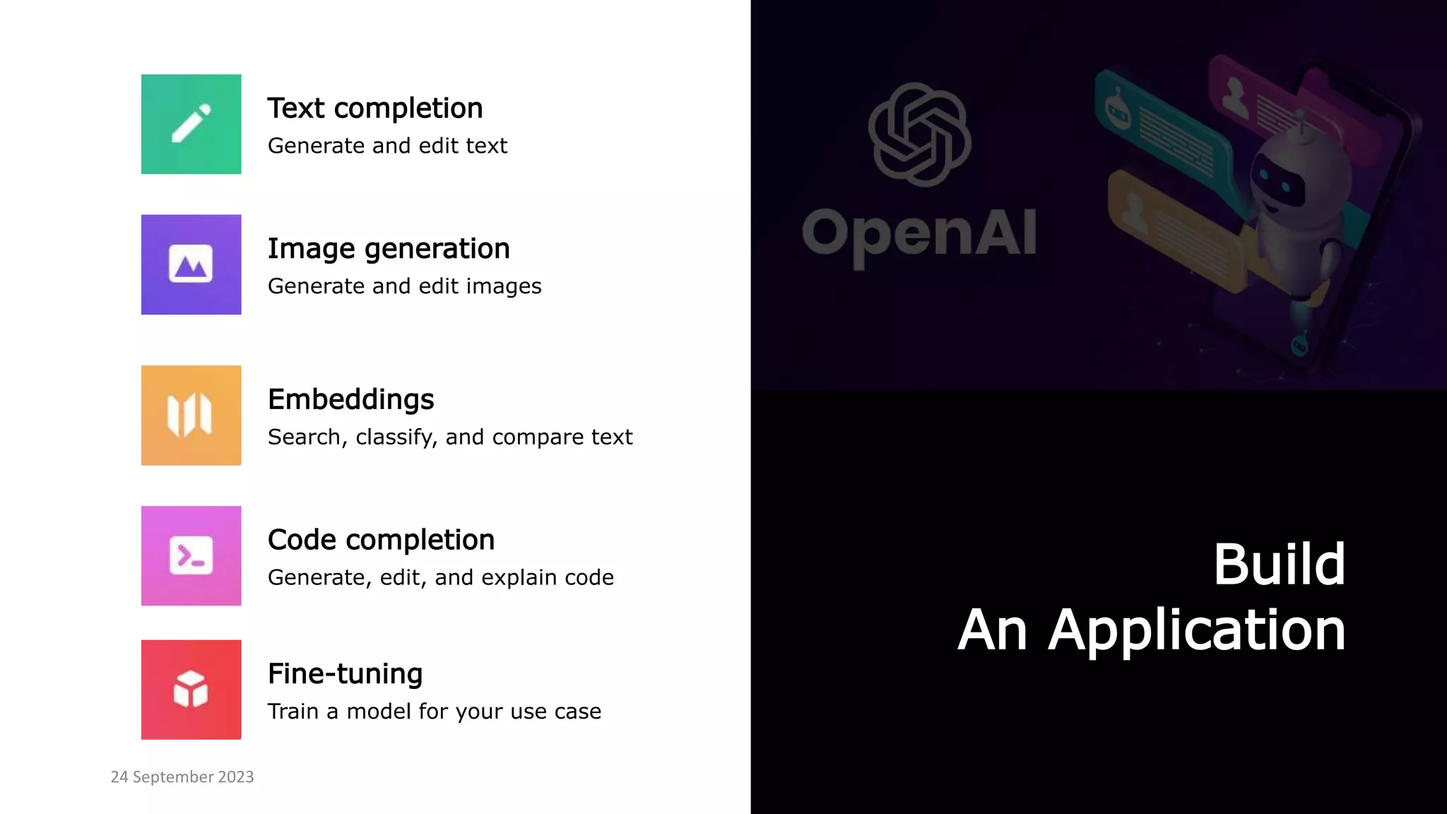 Build
An Application
Text completion
Generate and edit text
Image generation
Generate and edit images
Fine-tuning
Train a model for your use case
Code completion
Generate, edit, and explain code
Embeddings
Search, classify, and compare text
24 September 2023
 