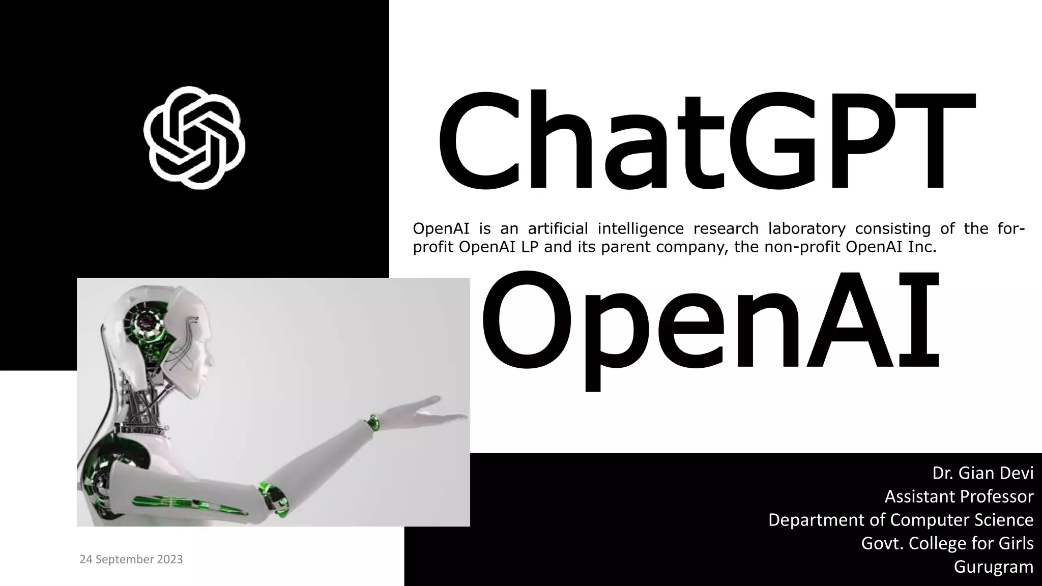 OpenAI is an artificial intelligence research laboratory consisting of the for-
profit OpenAI LP and its parent company, the non-profit OpenAI Inc.
24 September 2023
Dr. Gian Devi
Assistant Professor
Department of Computer Science
Govt. College for Girls
Gurugram
ChatGPT
OpenAI
 