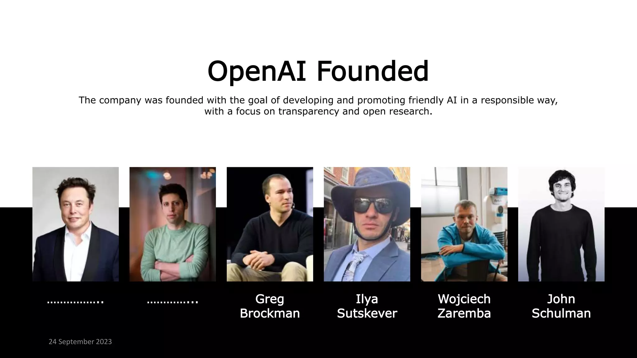 OpenAI Founded
The company was founded with the goal of developing and promoting friendly AI in a responsible way,
with a focus on transparency and open research.
…………….. …………... John
Schulman
Ilya
Sutskever
Greg
Brockman
Wojciech
Zaremba
24 September 2023
 