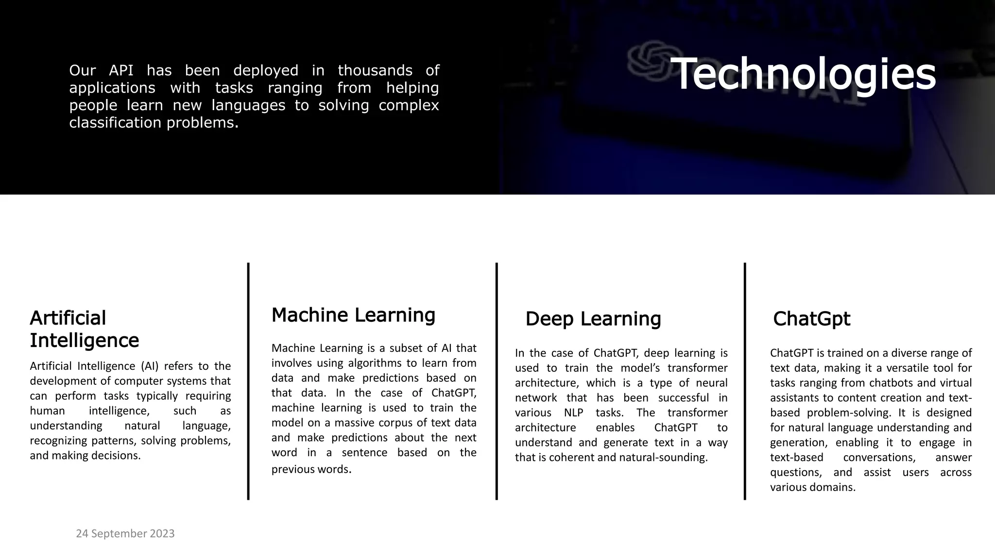 Technologies
Our API has been deployed in thousands of
applications with tasks ranging from helping
people learn new languages to solving complex
classification problems.
Artificial
Intelligence
ChatGpt
Deep Learning
Machine Learning
Machine Learning is a subset of AI that
involves using algorithms to learn from
data and make predictions based on
that data. In the case of ChatGPT,
machine learning is used to train the
model on a massive corpus of text data
and make predictions about the next
word in a sentence based on the
previous words.
In the case of ChatGPT, deep learning is
used to train the model’s transformer
architecture, which is a type of neural
network that has been successful in
various NLP tasks. The transformer
architecture enables ChatGPT to
understand and generate text in a way
that is coherent and natural-sounding.
24 September 2023
Artificial Intelligence (AI) refers to the
development of computer systems that
can perform tasks typically requiring
human intelligence, such as
understanding natural language,
recognizing patterns, solving problems,
and making decisions.
ChatGPT is trained on a diverse range of
text data, making it a versatile tool for
tasks ranging from chatbots and virtual
assistants to content creation and text-
based problem-solving. It is designed
for natural language understanding and
generation, enabling it to engage in
text-based conversations, answer
questions, and assist users across
various domains.
 
