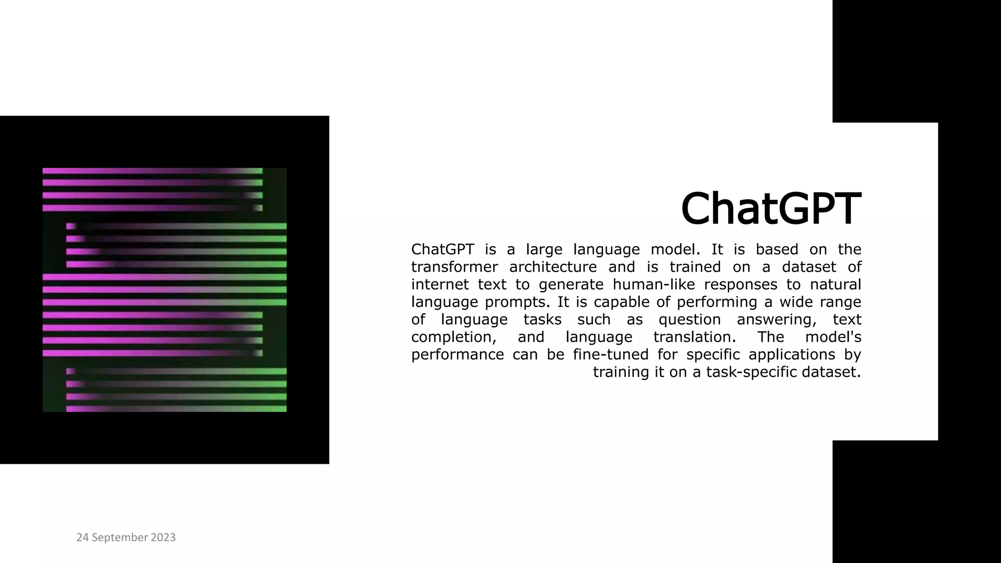 ChatGPT
ChatGPT is a large language model. It is based on the
transformer architecture and is trained on a dataset of
internet text to generate human-like responses to natural
language prompts. It is capable of performing a wide range
of language tasks such as question answering, text
completion, and language translation. The model's
performance can be fine-tuned for specific applications by
training it on a task-specific dataset.
24 September 2023
 