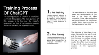Training Process
Of ChatGPT 1. Pre Training
OpenAI conducts research in
a variety of areas related to
AI. Research aims to advance
the state of the art in AI and
make it more beneficial to
humanity.
2. Fine Tuning
OpenAI develops advanced AI
technologies that can perform
a wide range of tasks, such as
language translation and
image generation.
The training process of ChatGPT is a complex
and multi-step process. The main purpose of
this process is to fine-tune the model’s
parameters so that it can produce outputs
that are in line with the expected results.
The main objective of this phase is to
obtain the representation of text
data in the form of token
embedding. These token embedding
are learned through the transformer
encoder blocks that are trained on
the large corpus of text data.
The objective of this phase is to
adapt the model to the specific task
and fine-tune the parameters so
that the model can produce outputs
that are in line with the expected
results. One of the most important
things in the fine-tuning phase is the
selection of the appropriate
prompts.
24 September 2023
 