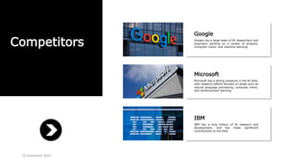 Competitors
Google
Google has a large team of AI researchers and
engineers working on a variety of projects,
computer vision, and machine learning.
Microsoft
Microsoft has a strong presence in the AI field,
with research efforts focused on areas such as
natural language processing, computer vision,
and reinforcement learning.
IBM
IBM has a long history of AI research and
development, and has made significant
contributions to the field.
24 September 2023
 