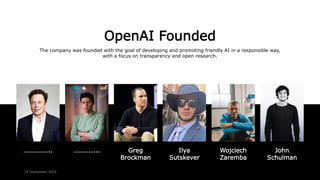 OpenAI Founded
The company was founded with the goal of developing and promoting friendly AI in a responsible way,
with a focus on transparency and open research.
…………….. …………... John
Schulman
Ilya
Sutskever
Greg
Brockman
Wojciech
Zaremba
24 September 2023
 