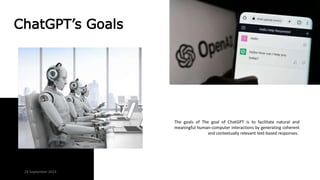 ChatGPT’s Goals
The goals of The goal of ChatGPT is to facilitate natural and
meaningful human-computer interactions by generating coherent
and contextually relevant text-based responses.
24 September 2023
 