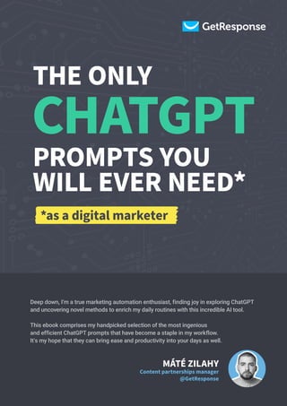 Deep down, I'm a true marketing automation enthusiast, finding joy in exploring ChatGPT
and uncovering novel methods to enrich my daily routines with this incredible AI tool.
This ebook comprises my handpicked selection of the most ingenious
and efficient ChatGPT prompts that have become a staple in my workflow.
It's my hope that they can bring ease and productivity into your days as well.
MÁTÉ ZILAHY
Content partnerships manager
@GetResponse
THE ONLY
PROMPTS YOU
WILL EVER NEED*
CHATGPT
*as a digital marketer
 