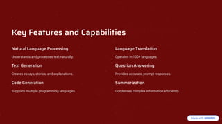 Key Features and Capabilities
Natural Language Processing
Understands and processes text naturally.
Text Generation
Creates essays, stories, and explanations.
Code Generation
Supports multiple programming languages.
Language Translation
Operates in 100+ languages.
uestion Answering
Provides accurate, prompt responses.
Summarization
Condenses complex information efficiently.
 