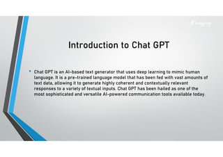 Introduction to Chat GPT
• Chat GPT is an AI-based text generator that uses deep learning to mimic human
language. It is a pre-trained language model that has been fed with vast amounts of
text data, allowing it to generate highly coherent and contextually relevant
responses to a variety of textual inputs. Chat GPT has been hailed as one of the
most sophisticated and versatile AI-powered communication tools available today.
 