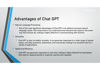 Advantages of Chat GPT
• Natural Language Processing
• One of the most significant advantages of Chat GPT is its ability to process natural
language inputs. This means that it can understand and interpret text inputs in the same
way that humans do, making it highly effective in communicating with humans
• Versatility
• Chat GPT is also incredibly versatile. It can generate responses to a wide range of textual
inputs, including questions, statements, and commands, making it an excellent tool for a
variety of applications
• Speed and Efficiency
• Chat GPT can generate responses in real-time, making it highly efficient for businesses
that need to respond quickly to customer queries and requests.
 