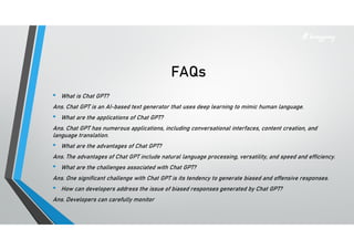 FAQs
• What is Chat GPT?
Ans. Chat GPT is an AI-based text generator that uses deep learning to mimic human language.
• What are the applications of Chat GPT?
Ans. Chat GPT has numerous applications, including conversational interfaces, content creation, and
language translation.
• What are the advantages of Chat GPT?
Ans. The advantages of Chat GPT include natural language processing, versatility, and speed and efficiency.
• What are the challenges associated with Chat GPT?
Ans. One significant challenge with Chat GPT is its tendency to generate biased and offensive responses.
• How can developers address the issue of biased responses generated by Chat GPT?
Ans. Developers can carefully monitor
 