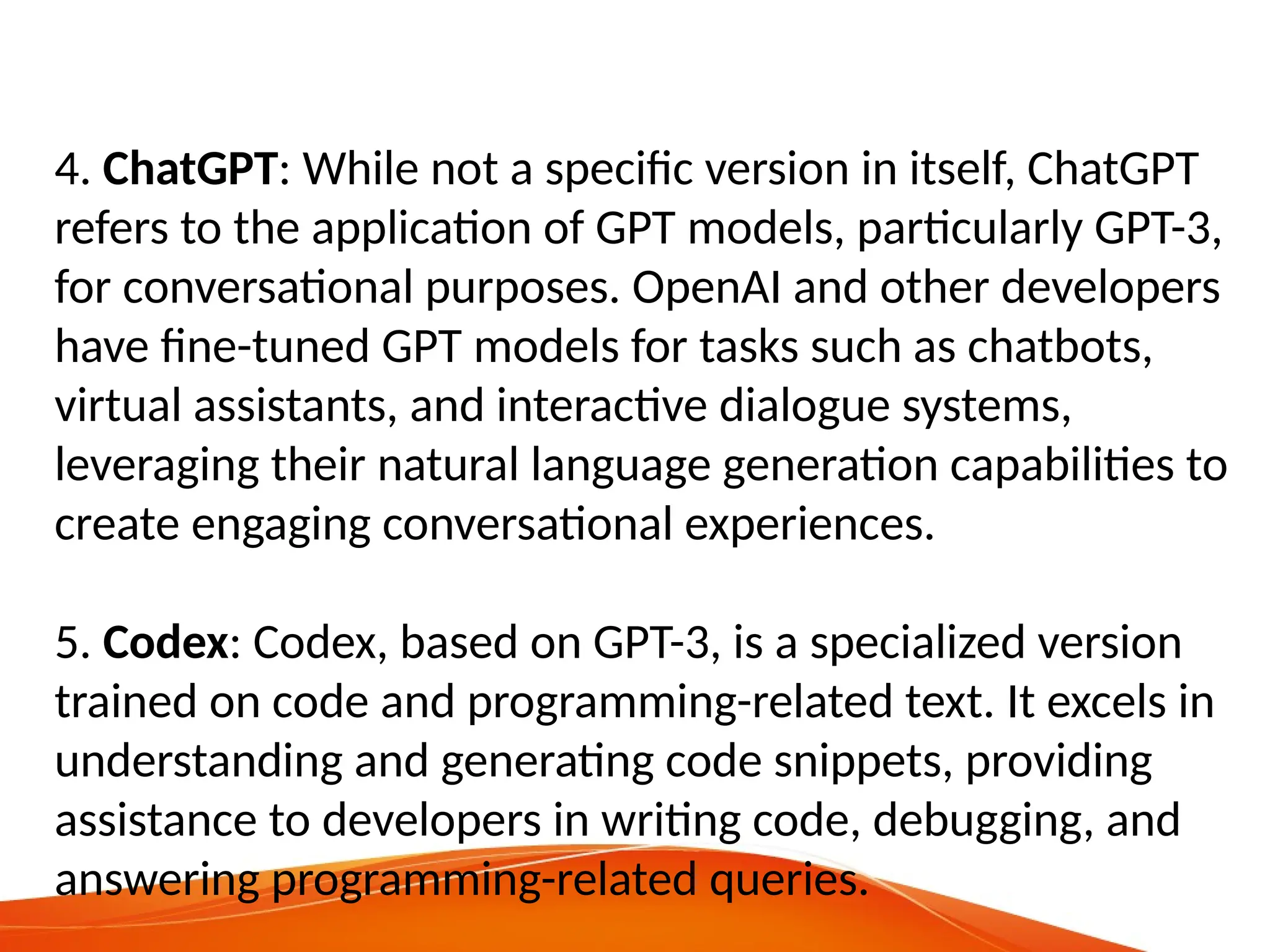 4. ChatGPT: While not a specific version in itself, ChatGPT
refers to the application of GPT models, particularly GPT-3,
for conversational purposes. OpenAI and other developers
have fine-tuned GPT models for tasks such as chatbots,
virtual assistants, and interactive dialogue systems,
leveraging their natural language generation capabilities to
create engaging conversational experiences.
5. Codex: Codex, based on GPT-3, is a specialized version
trained on code and programming-related text. It excels in
understanding and generating code snippets, providing
assistance to developers in writing code, debugging, and
answering programming-related queries.
 