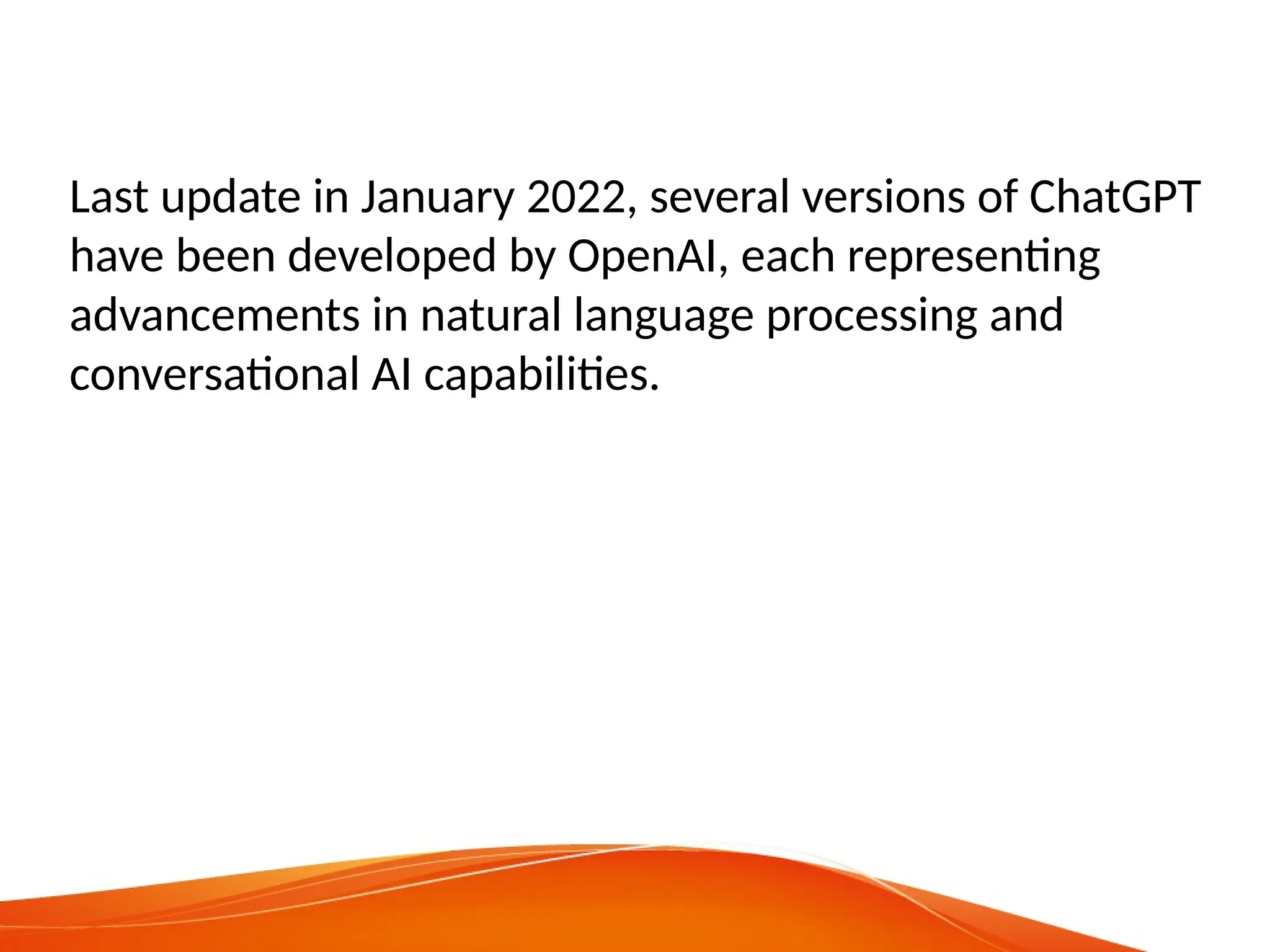 Last update in January 2022, several versions of ChatGPT
have been developed by OpenAI, each representing
advancements in natural language processing and
conversational AI capabilities.
 