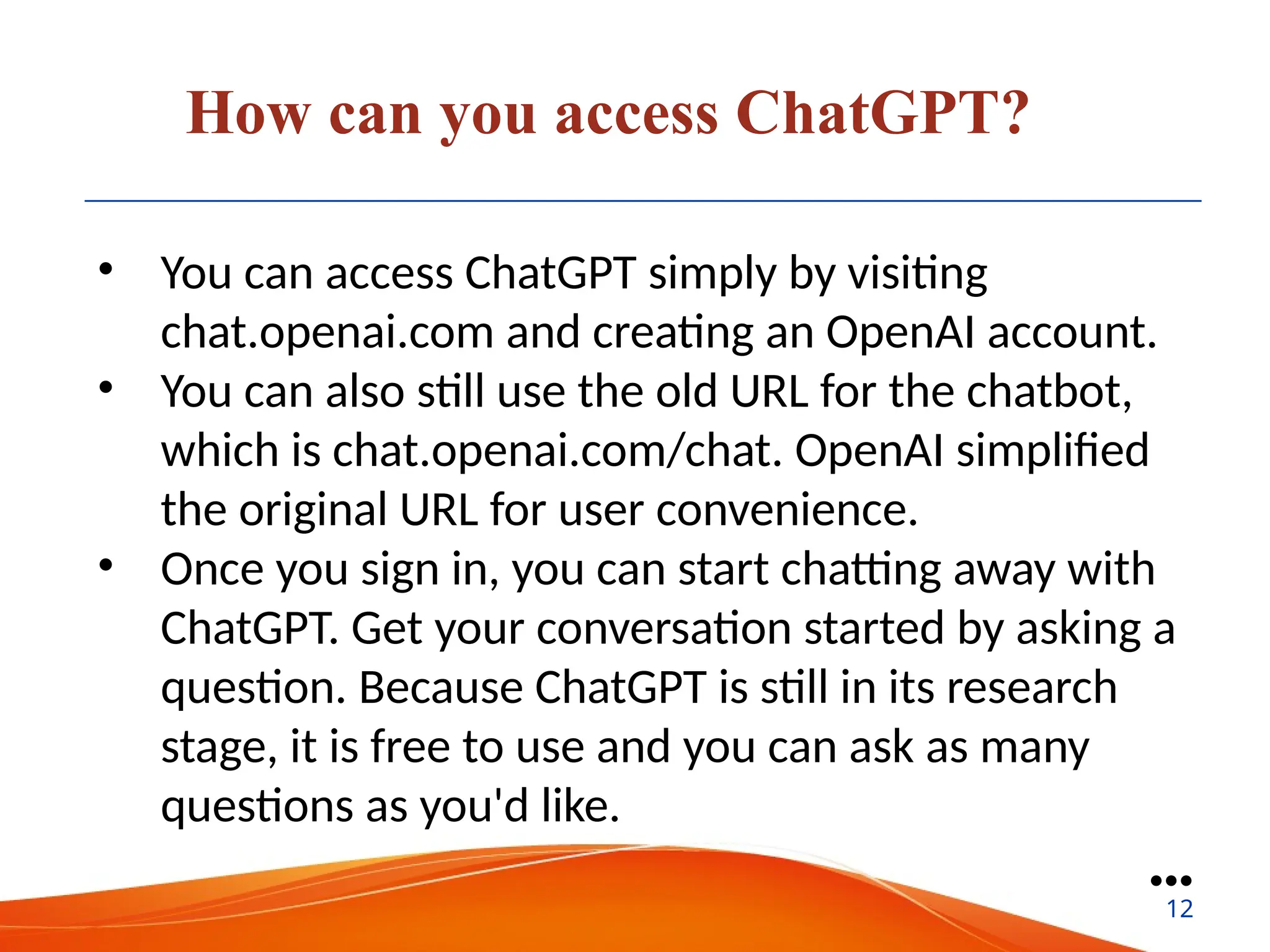 How can you access ChatGPT?
• You can access ChatGPT simply by visiting
chat.openai.com and creating an OpenAI account.
• You can also still use the old URL for the chatbot,
which is chat.openai.com/chat. OpenAI simplified
the original URL for user convenience.
• Once you sign in, you can start chatting away with
ChatGPT. Get your conversation started by asking a
question. Because ChatGPT is still in its research
stage, it is free to use and you can ask as many
questions as you'd like.
●●●
12
 