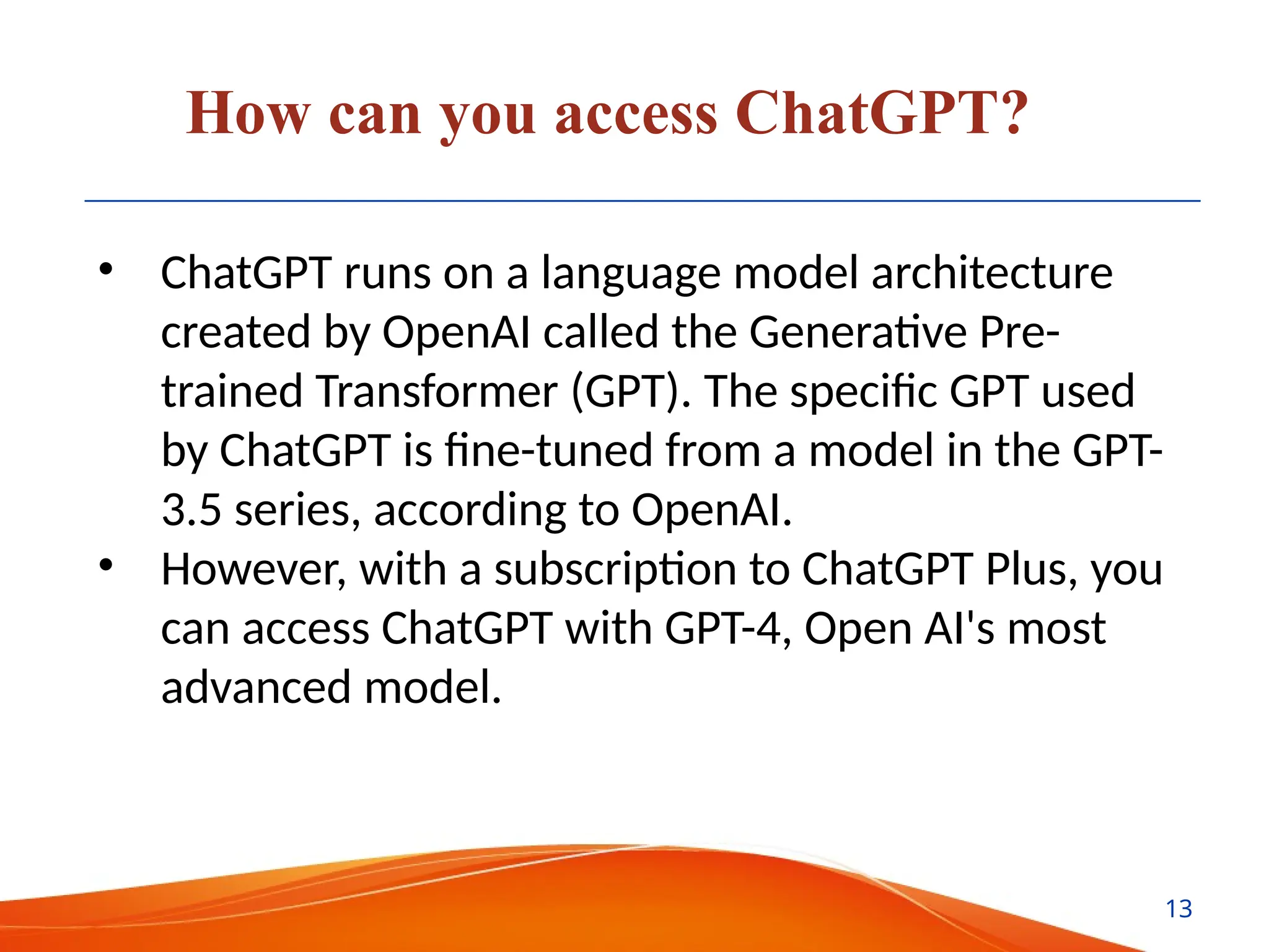How can you access ChatGPT?
• ChatGPT runs on a language model architecture
created by OpenAI called the Generative Pre-
trained Transformer (GPT). The specific GPT used
by ChatGPT is fine-tuned from a model in the GPT-
3.5 series, according to OpenAI.
• However, with a subscription to ChatGPT Plus, you
can access ChatGPT with GPT-4, Open AI's most
advanced model.
13
 