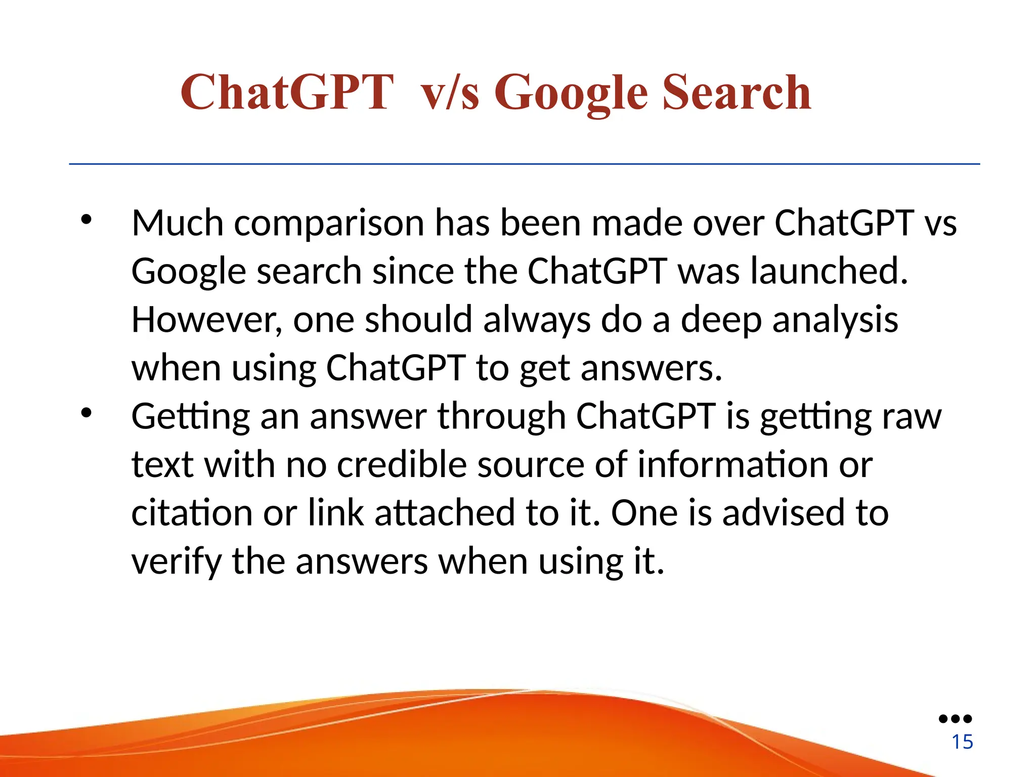ChatGPT v/s Google Search
• Much comparison has been made over ChatGPT vs
Google search since the ChatGPT was launched.
However, one should always do a deep analysis
when using ChatGPT to get answers.
• Getting an answer through ChatGPT is getting raw
text with no credible source of information or
citation or link attached to it. One is advised to
verify the answers when using it.
●●●
15
 