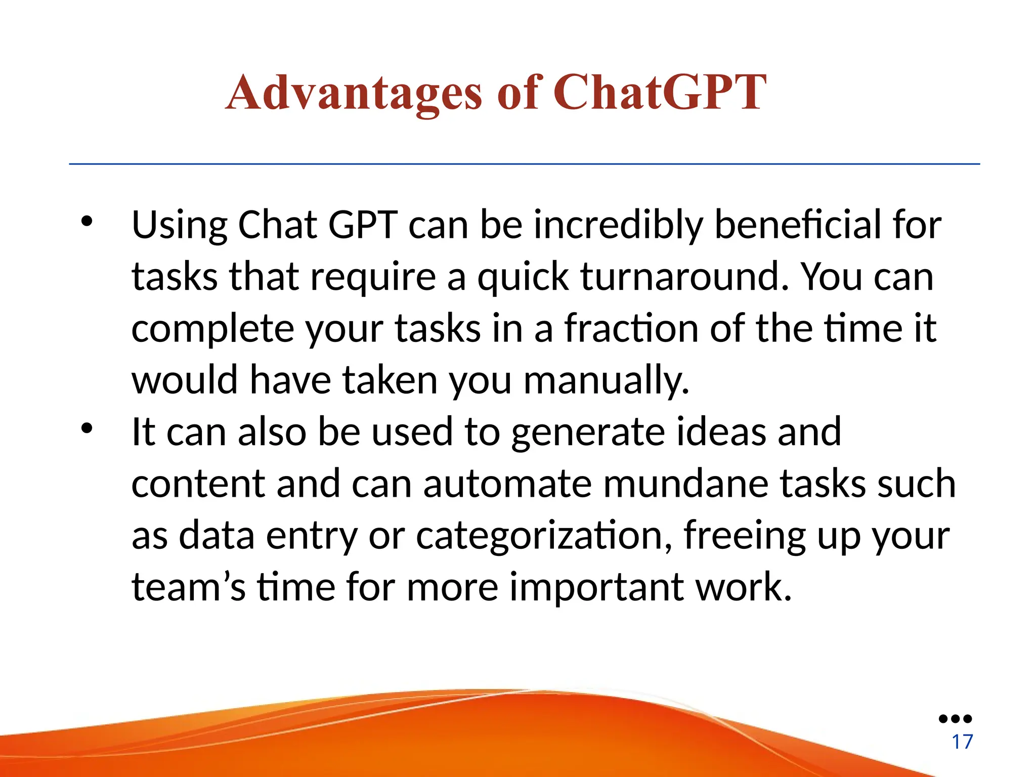 Advantages of ChatGPT
• Using Chat GPT can be incredibly beneficial for
tasks that require a quick turnaround. You can
complete your tasks in a fraction of the time it
would have taken you manually.
• It can also be used to generate ideas and
content and can automate mundane tasks such
as data entry or categorization, freeing up your
team’s time for more important work.
●●●
17
 