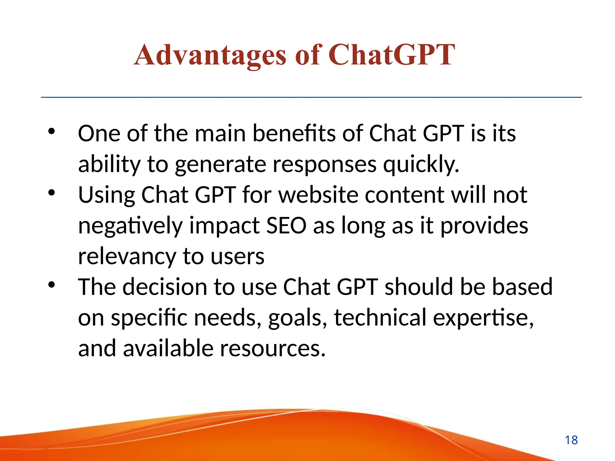 Advantages of ChatGPT
• One of the main benefits of Chat GPT is its
ability to generate responses quickly.
• Using Chat GPT for website content will not
negatively impact SEO as long as it provides
relevancy to users
• The decision to use Chat GPT should be based
on specific needs, goals, technical expertise,
and available resources.
18
 
