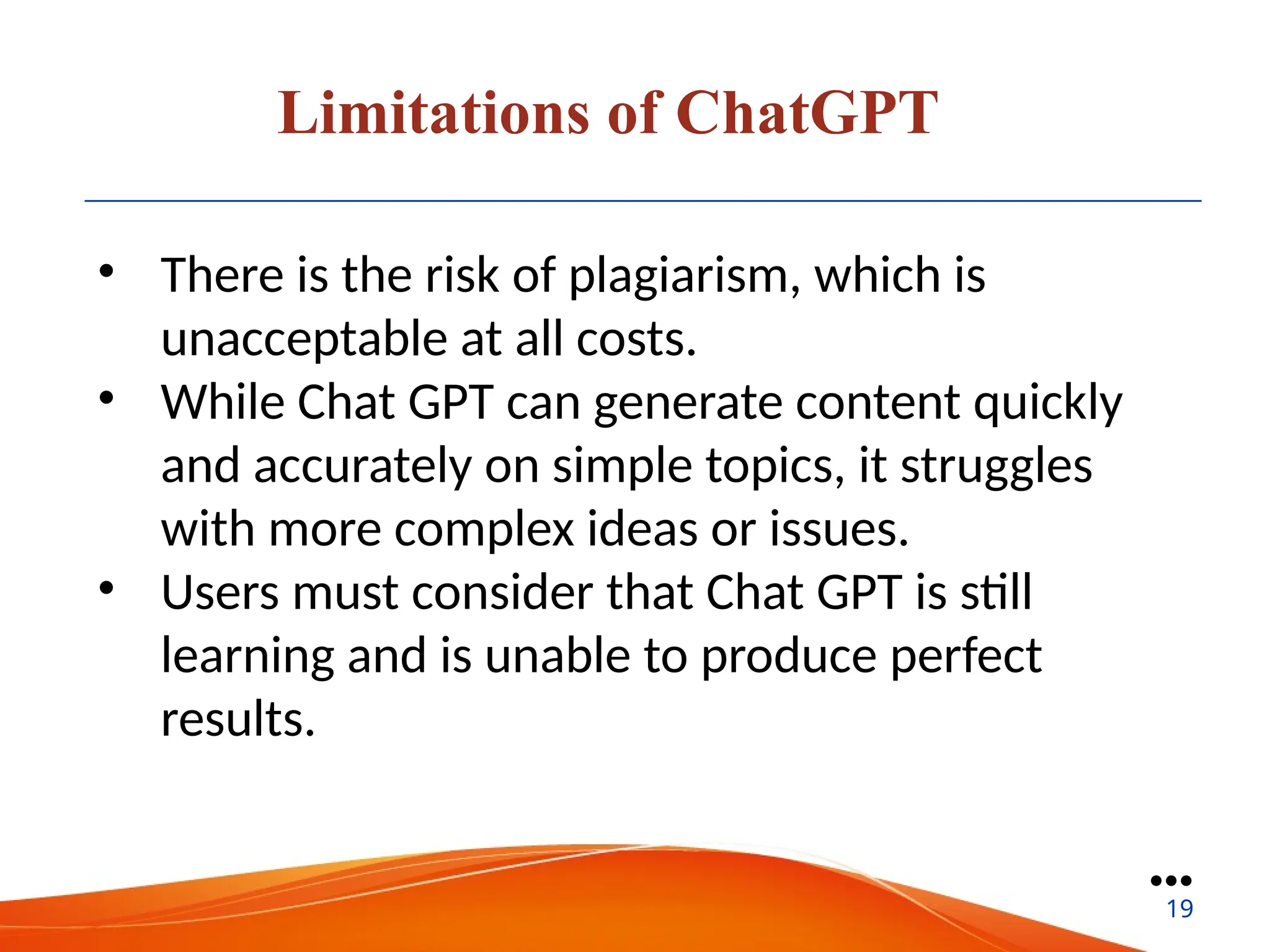 Limitations of ChatGPT
• There is the risk of plagiarism, which is
unacceptable at all costs.
• While Chat GPT can generate content quickly
and accurately on simple topics, it struggles
with more complex ideas or issues.
• Users must consider that Chat GPT is still
learning and is unable to produce perfect
results.
●●●
19
 
