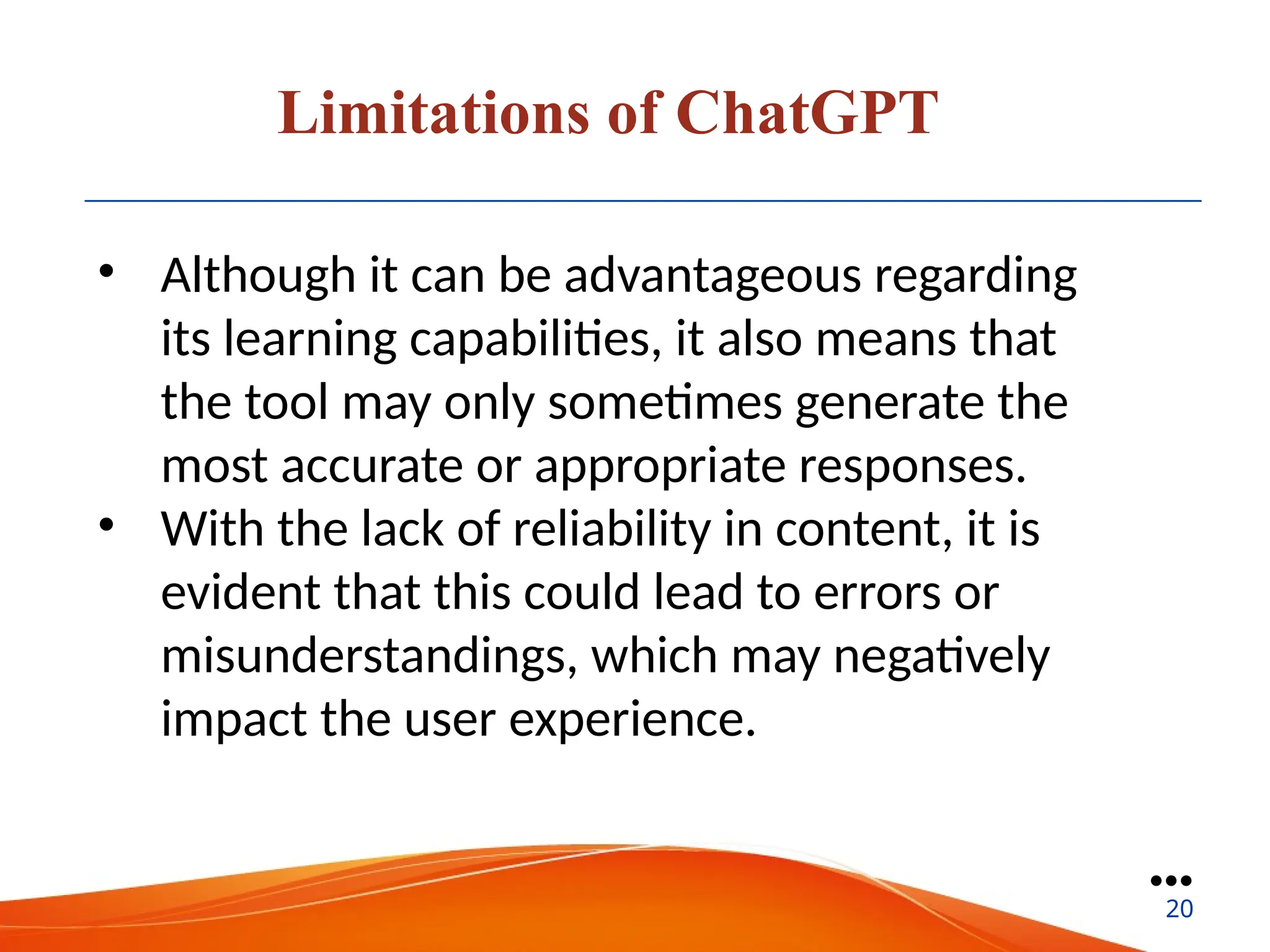 Limitations of ChatGPT
• Although it can be advantageous regarding
its learning capabilities, it also means that
the tool may only sometimes generate the
most accurate or appropriate responses.
• With the lack of reliability in content, it is
evident that this could lead to errors or
misunderstandings, which may negatively
impact the user experience.
●●●
20
 