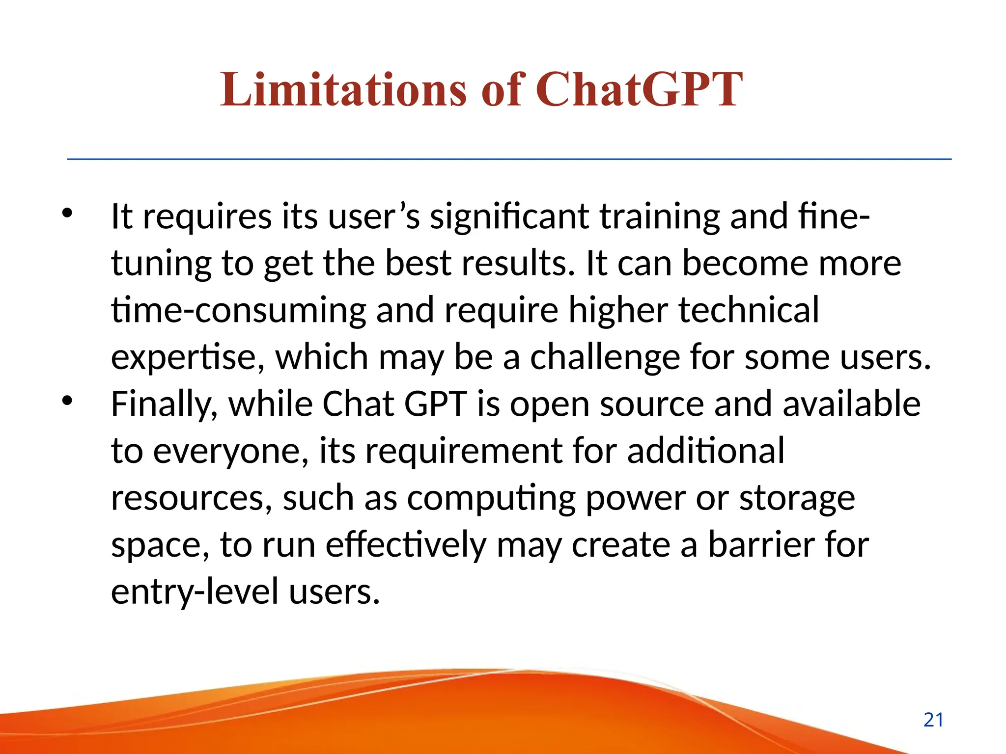 Limitations of ChatGPT
• It requires its user’s significant training and fine-
tuning to get the best results. It can become more
time-consuming and require higher technical
expertise, which may be a challenge for some users.
• Finally, while Chat GPT is open source and available
to everyone, its requirement for additional
resources, such as computing power or storage
space, to run effectively may create a barrier for
entry-level users.
21
 