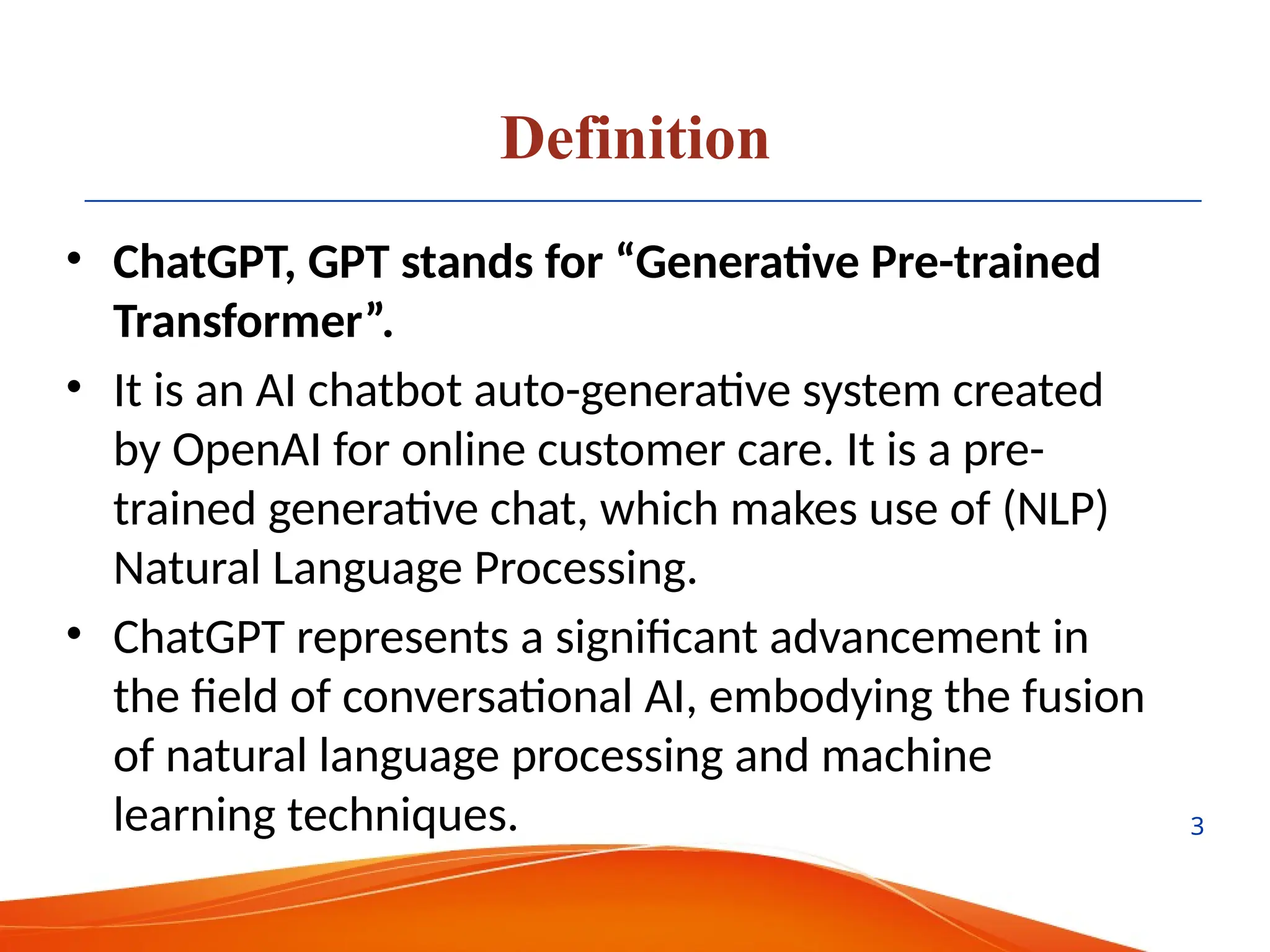 Definition
• ChatGPT, GPT stands for “Generative Pre-trained
Transformer”.
• It is an AI chatbot auto-generative system created
by OpenAI for online customer care. It is a pre-
trained generative chat, which makes use of (NLP)
Natural Language Processing.
• ChatGPT represents a significant advancement in
the field of conversational AI, embodying the fusion
of natural language processing and machine
learning techniques. 3
 