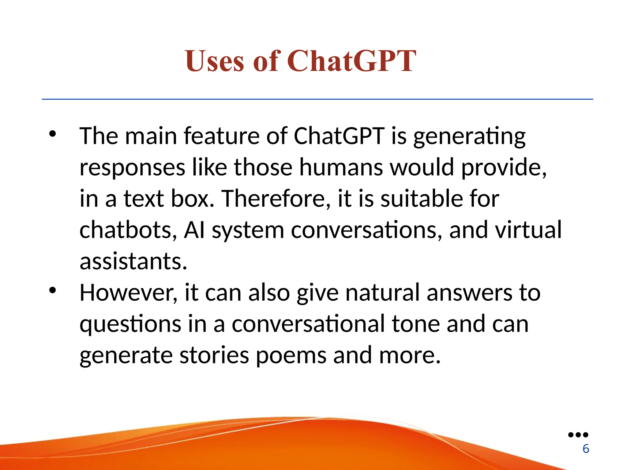 Uses of ChatGPT
• The main feature of ChatGPT is generating
responses like those humans would provide,
in a text box. Therefore, it is suitable for
chatbots, AI system conversations, and virtual
assistants.
• However, it can also give natural answers to
questions in a conversational tone and can
generate stories poems and more.
●●●
6
 