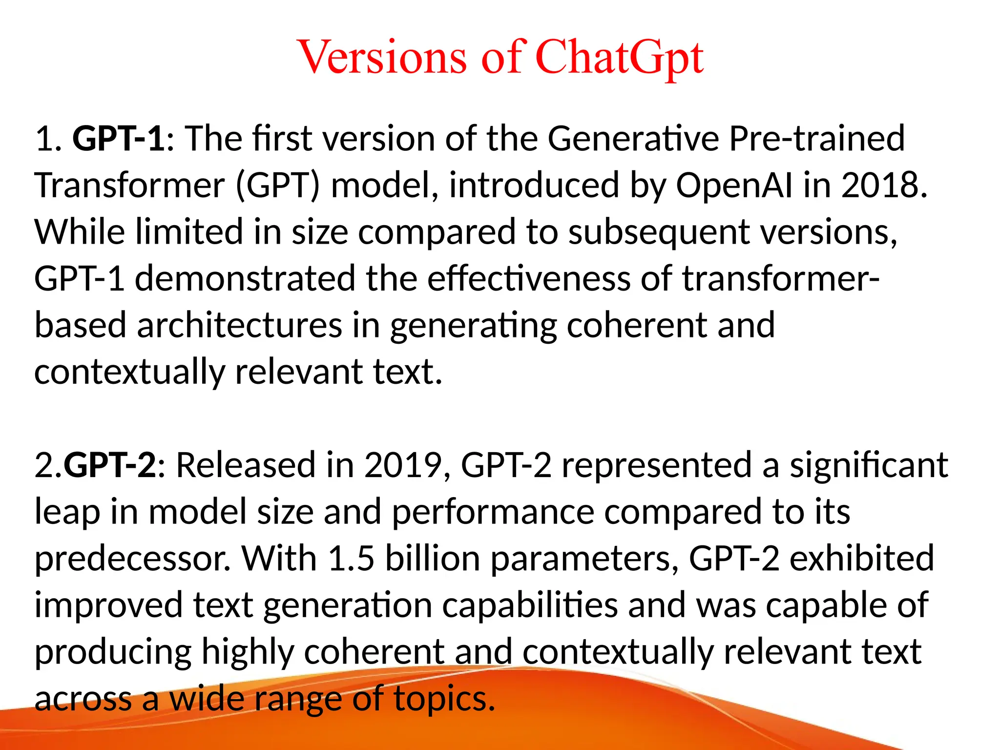 Versions of ChatGpt
1. GPT-1: The first version of the Generative Pre-trained
Transformer (GPT) model, introduced by OpenAI in 2018.
While limited in size compared to subsequent versions,
GPT-1 demonstrated the effectiveness of transformer-
based architectures in generating coherent and
contextually relevant text.
2.GPT-2: Released in 2019, GPT-2 represented a significant
leap in model size and performance compared to its
predecessor. With 1.5 billion parameters, GPT-2 exhibited
improved text generation capabilities and was capable of
producing highly coherent and contextually relevant text
across a wide range of topics.
 