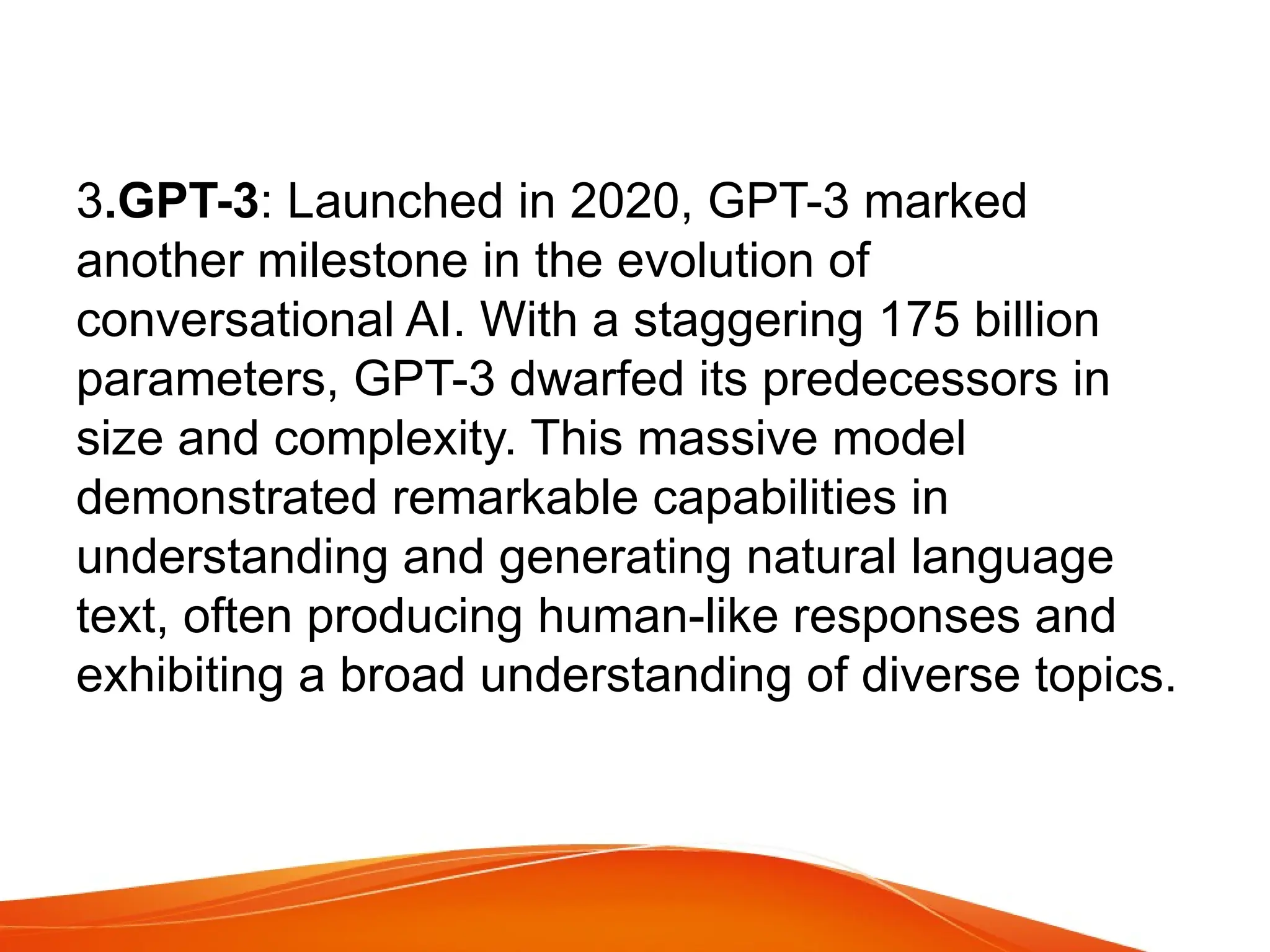 3.GPT-3: Launched in 2020, GPT-3 marked
another milestone in the evolution of
conversational AI. With a staggering 175 billion
parameters, GPT-3 dwarfed its predecessors in
size and complexity. This massive model
demonstrated remarkable capabilities in
understanding and generating natural language
text, often producing human-like responses and
exhibiting a broad understanding of diverse topics.
 