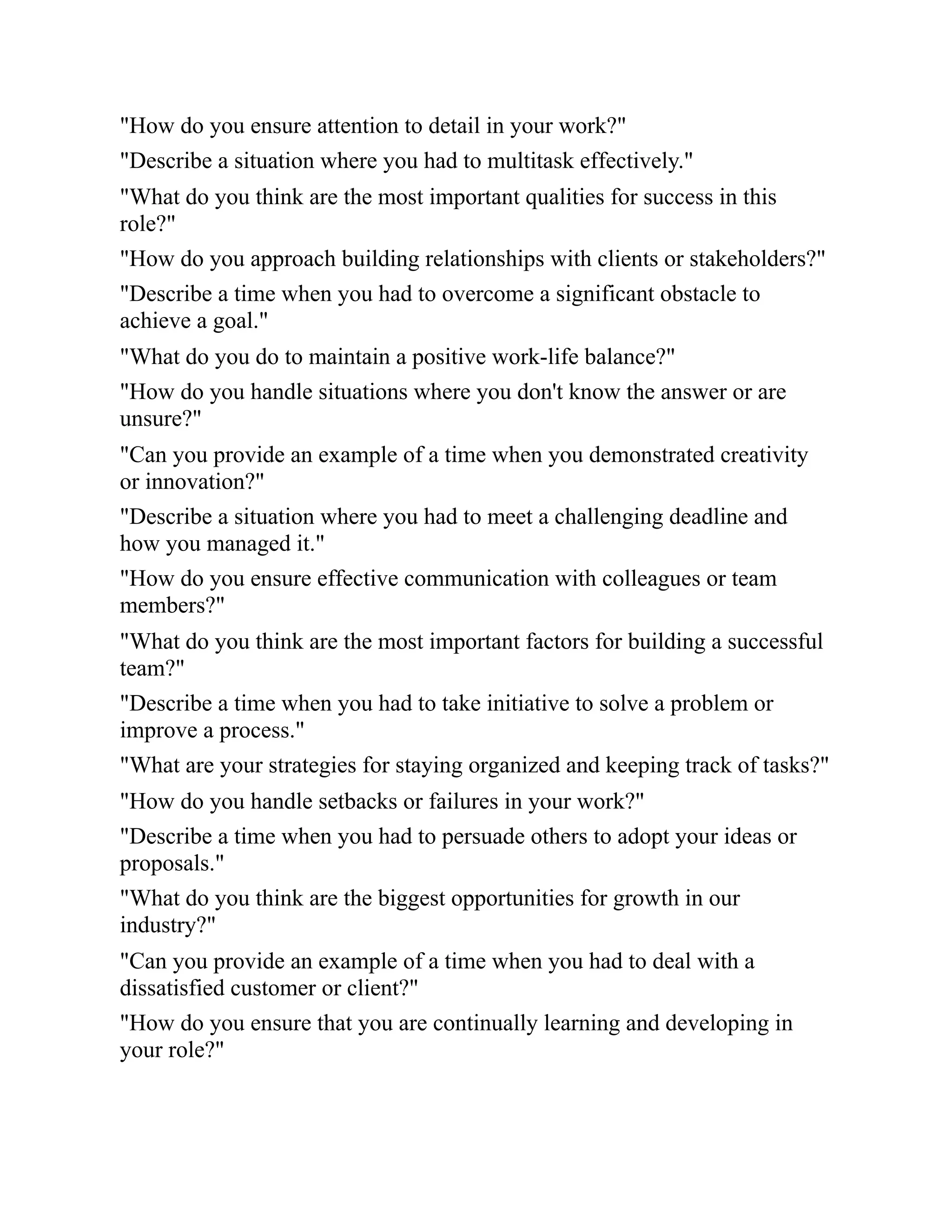 "How do you ensure attention to detail in your work?"
"Describe a situation where you had to multitask effectively."
"What do you think are the most important qualities for success in this
role?"
"How do you approach building relationships with clients or stakeholders?"
"Describe a time when you had to overcome a significant obstacle to
achieve a goal."
"What do you do to maintain a positive work-life balance?"
"How do you handle situations where you don't know the answer or are
unsure?"
"Can you provide an example of a time when you demonstrated creativity
or innovation?"
"Describe a situation where you had to meet a challenging deadline and
how you managed it."
"How do you ensure effective communication with colleagues or team
members?"
"What do you think are the most important factors for building a successful
team?"
"Describe a time when you had to take initiative to solve a problem or
improve a process."
"What are your strategies for staying organized and keeping track of tasks?"
"How do you handle setbacks or failures in your work?"
"Describe a time when you had to persuade others to adopt your ideas or
proposals."
"What do you think are the biggest opportunities for growth in our
industry?"
"Can you provide an example of a time when you had to deal with a
dissatisfied customer or client?"
"How do you ensure that you are continually learning and developing in
your role?"
 