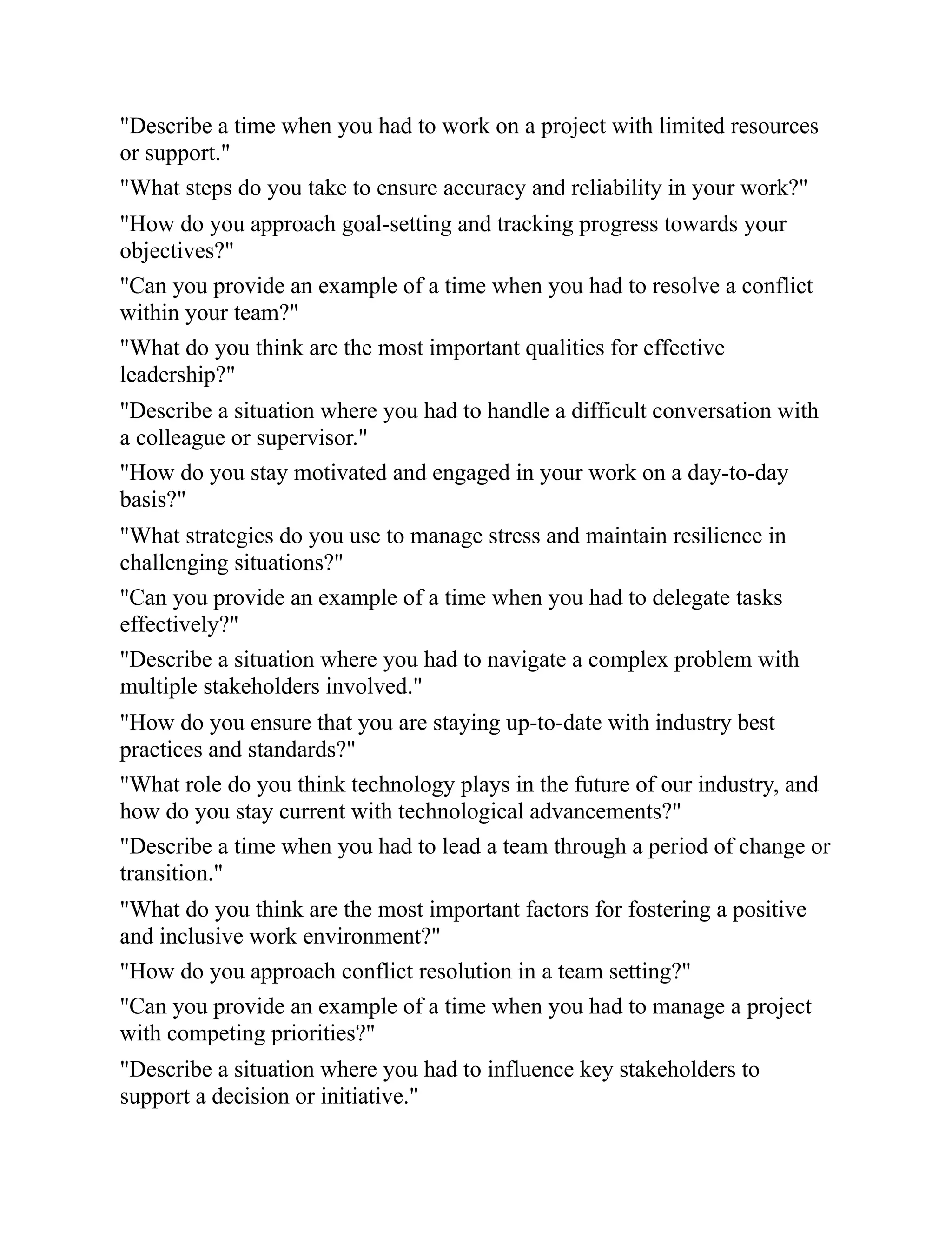 "Describe a time when you had to work on a project with limited resources
or support."
"What steps do you take to ensure accuracy and reliability in your work?"
"How do you approach goal-setting and tracking progress towards your
objectives?"
"Can you provide an example of a time when you had to resolve a conflict
within your team?"
"What do you think are the most important qualities for effective
leadership?"
"Describe a situation where you had to handle a difficult conversation with
a colleague or supervisor."
"How do you stay motivated and engaged in your work on a day-to-day
basis?"
"What strategies do you use to manage stress and maintain resilience in
challenging situations?"
"Can you provide an example of a time when you had to delegate tasks
effectively?"
"Describe a situation where you had to navigate a complex problem with
multiple stakeholders involved."
"How do you ensure that you are staying up-to-date with industry best
practices and standards?"
"What role do you think technology plays in the future of our industry, and
how do you stay current with technological advancements?"
"Describe a time when you had to lead a team through a period of change or
transition."
"What do you think are the most important factors for fostering a positive
and inclusive work environment?"
"How do you approach conflict resolution in a team setting?"
"Can you provide an example of a time when you had to manage a project
with competing priorities?"
"Describe a situation where you had to influence key stakeholders to
support a decision or initiative."
 