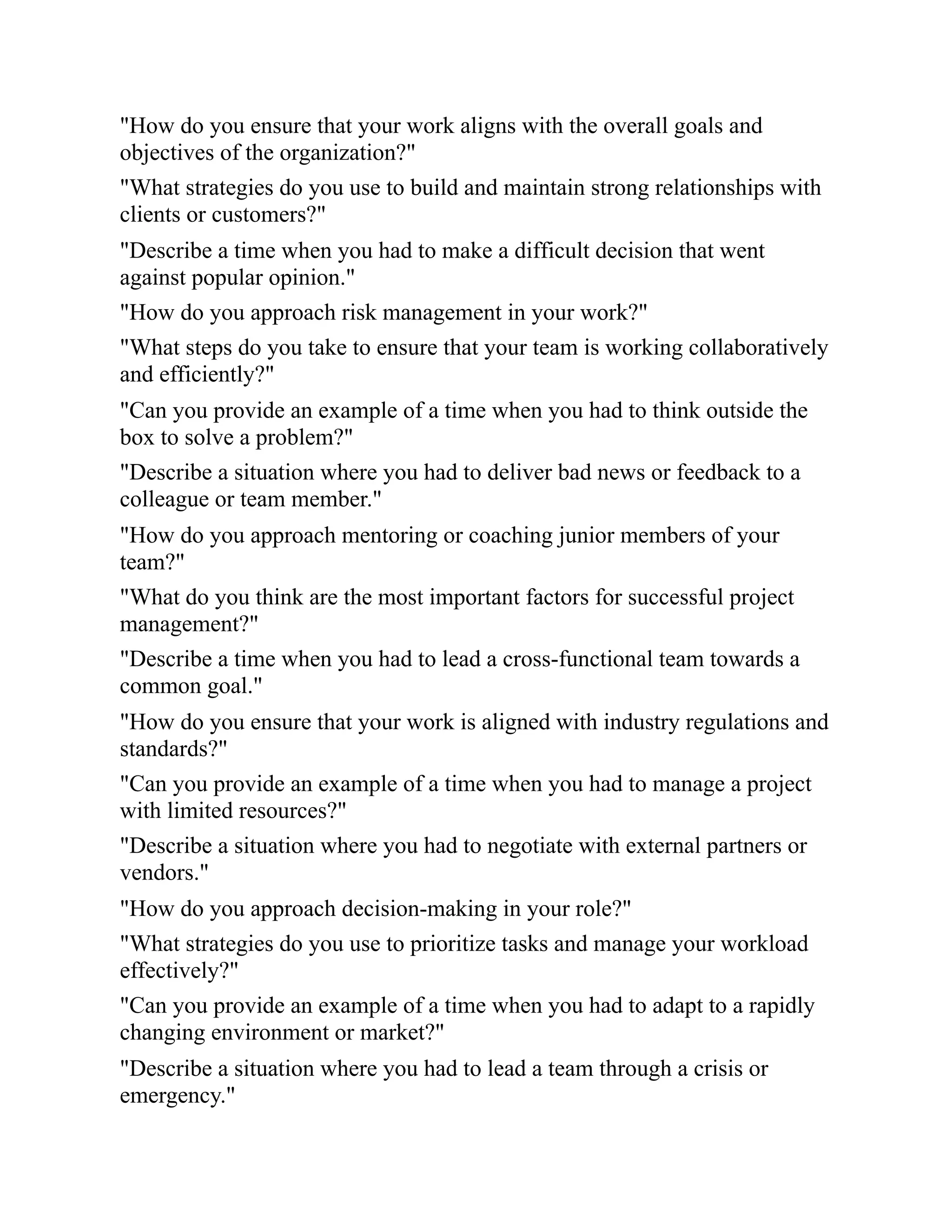 "How do you ensure that your work aligns with the overall goals and
objectives of the organization?"
"What strategies do you use to build and maintain strong relationships with
clients or customers?"
"Describe a time when you had to make a difficult decision that went
against popular opinion."
"How do you approach risk management in your work?"
"What steps do you take to ensure that your team is working collaboratively
and efficiently?"
"Can you provide an example of a time when you had to think outside the
box to solve a problem?"
"Describe a situation where you had to deliver bad news or feedback to a
colleague or team member."
"How do you approach mentoring or coaching junior members of your
team?"
"What do you think are the most important factors for successful project
management?"
"Describe a time when you had to lead a cross-functional team towards a
common goal."
"How do you ensure that your work is aligned with industry regulations and
standards?"
"Can you provide an example of a time when you had to manage a project
with limited resources?"
"Describe a situation where you had to negotiate with external partners or
vendors."
"How do you approach decision-making in your role?"
"What strategies do you use to prioritize tasks and manage your workload
effectively?"
"Can you provide an example of a time when you had to adapt to a rapidly
changing environment or market?"
"Describe a situation where you had to lead a team through a crisis or
emergency."
 
