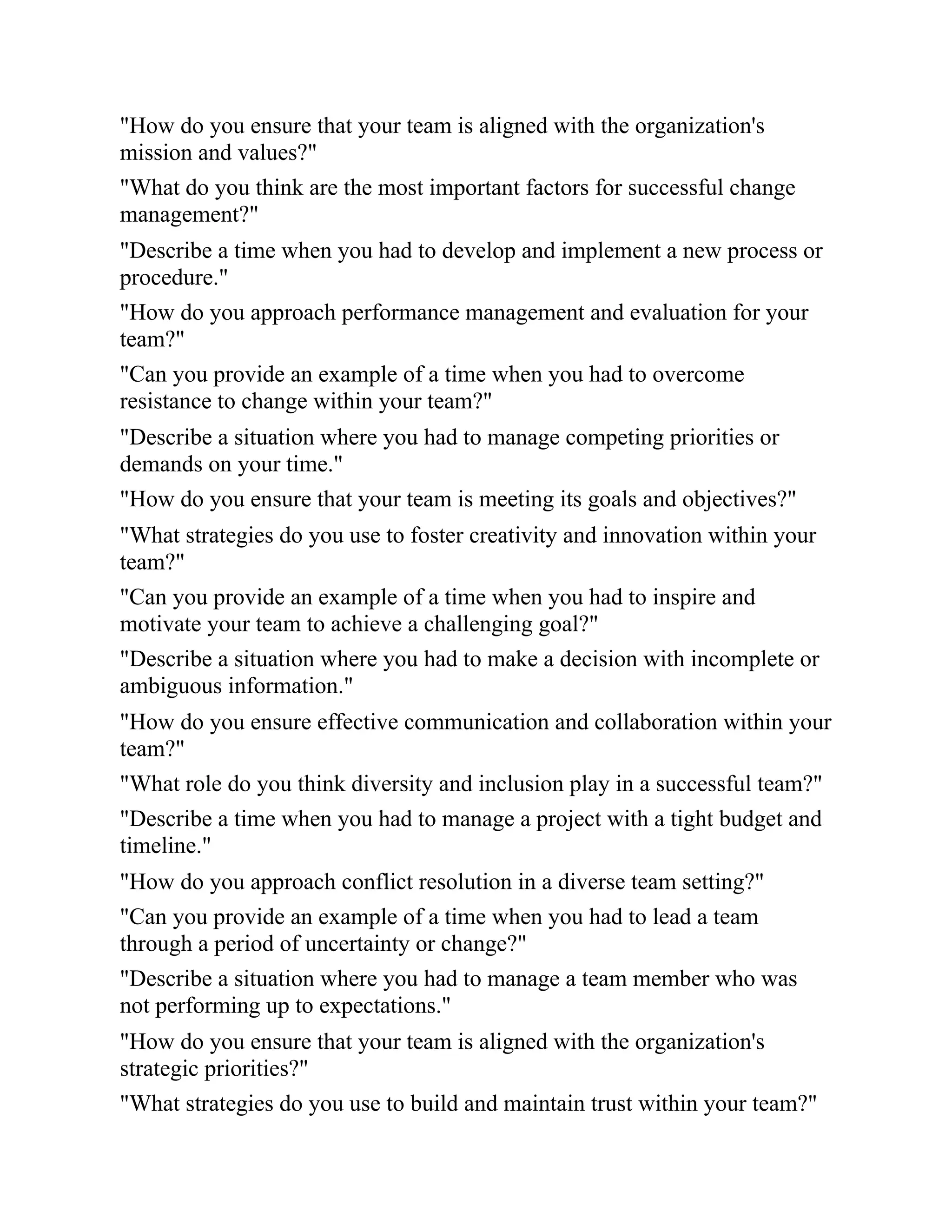 "How do you ensure that your team is aligned with the organization's
mission and values?"
"What do you think are the most important factors for successful change
management?"
"Describe a time when you had to develop and implement a new process or
procedure."
"How do you approach performance management and evaluation for your
team?"
"Can you provide an example of a time when you had to overcome
resistance to change within your team?"
"Describe a situation where you had to manage competing priorities or
demands on your time."
"How do you ensure that your team is meeting its goals and objectives?"
"What strategies do you use to foster creativity and innovation within your
team?"
"Can you provide an example of a time when you had to inspire and
motivate your team to achieve a challenging goal?"
"Describe a situation where you had to make a decision with incomplete or
ambiguous information."
"How do you ensure effective communication and collaboration within your
team?"
"What role do you think diversity and inclusion play in a successful team?"
"Describe a time when you had to manage a project with a tight budget and
timeline."
"How do you approach conflict resolution in a diverse team setting?"
"Can you provide an example of a time when you had to lead a team
through a period of uncertainty or change?"
"Describe a situation where you had to manage a team member who was
not performing up to expectations."
"How do you ensure that your team is aligned with the organization's
strategic priorities?"
"What strategies do you use to build and maintain trust within your team?"
 