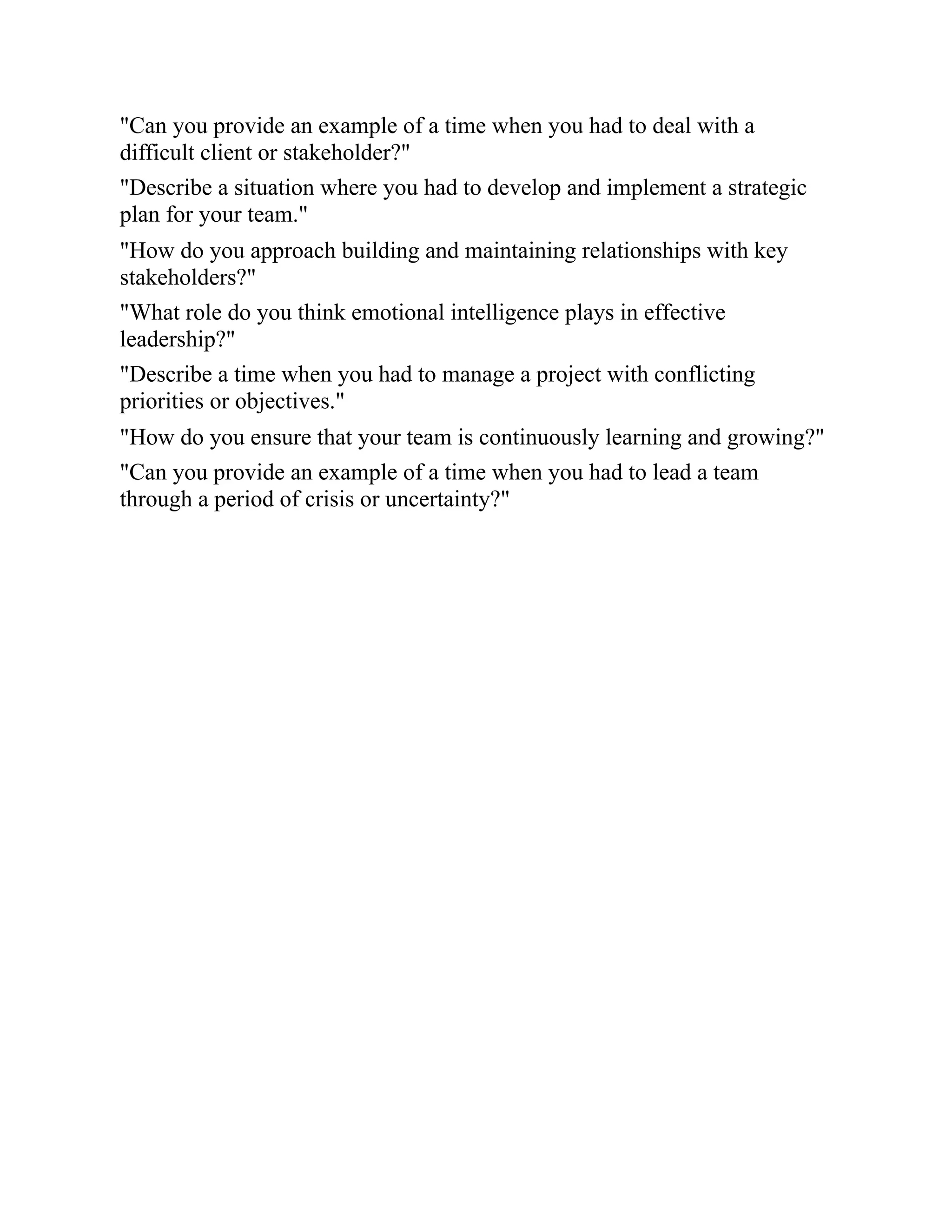 "Can you provide an example of a time when you had to deal with a
difficult client or stakeholder?"
"Describe a situation where you had to develop and implement a strategic
plan for your team."
"How do you approach building and maintaining relationships with key
stakeholders?"
"What role do you think emotional intelligence plays in effective
leadership?"
"Describe a time when you had to manage a project with conflicting
priorities or objectives."
"How do you ensure that your team is continuously learning and growing?"
"Can you provide an example of a time when you had to lead a team
through a period of crisis or uncertainty?"
 
