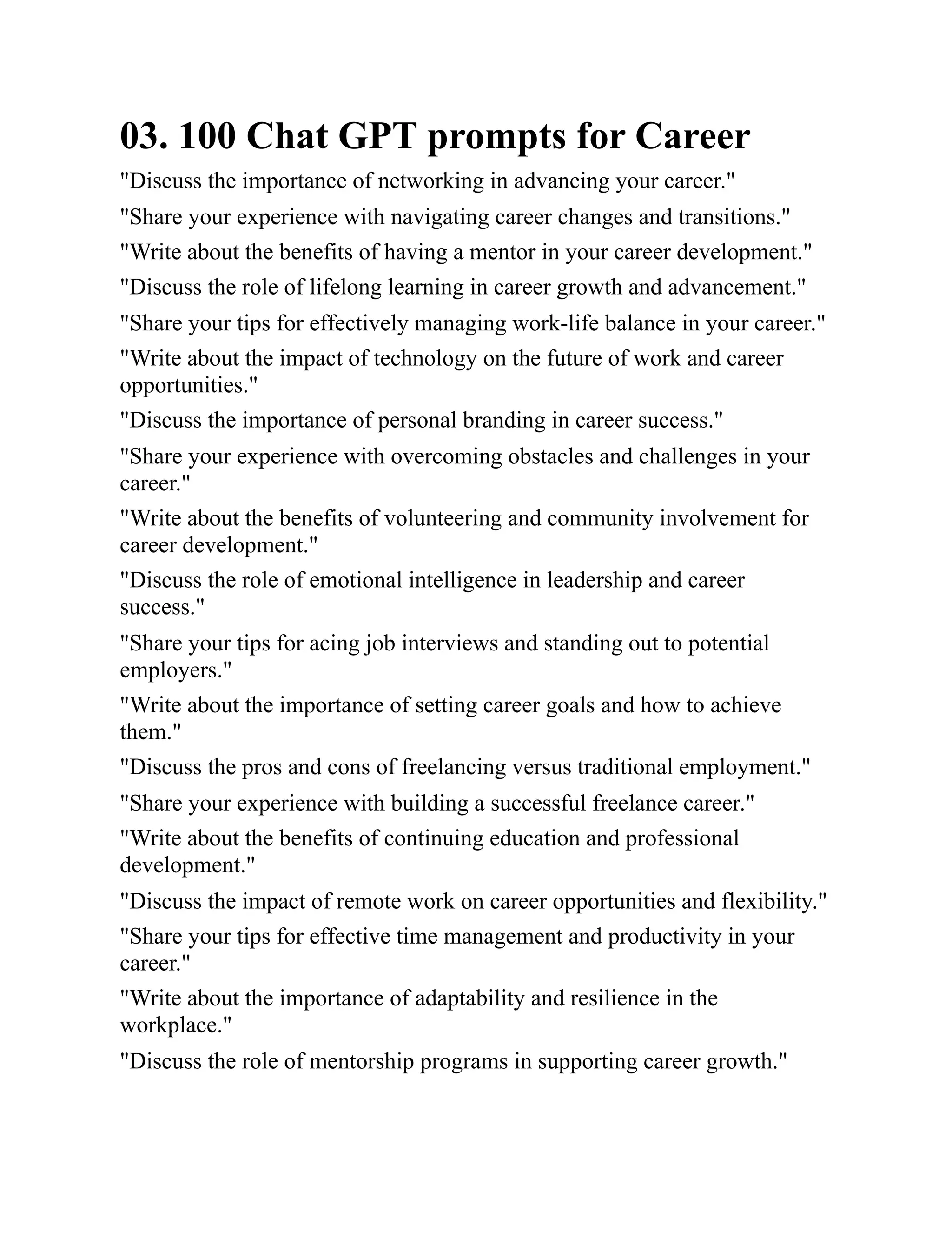 03. 100 Chat GPT prompts for Career
"Discuss the importance of networking in advancing your career."
"Share your experience with navigating career changes and transitions."
"Write about the benefits of having a mentor in your career development."
"Discuss the role of lifelong learning in career growth and advancement."
"Share your tips for effectively managing work-life balance in your career."
"Write about the impact of technology on the future of work and career
opportunities."
"Discuss the importance of personal branding in career success."
"Share your experience with overcoming obstacles and challenges in your
career."
"Write about the benefits of volunteering and community involvement for
career development."
"Discuss the role of emotional intelligence in leadership and career
success."
"Share your tips for acing job interviews and standing out to potential
employers."
"Write about the importance of setting career goals and how to achieve
them."
"Discuss the pros and cons of freelancing versus traditional employment."
"Share your experience with building a successful freelance career."
"Write about the benefits of continuing education and professional
development."
"Discuss the impact of remote work on career opportunities and flexibility."
"Share your tips for effective time management and productivity in your
career."
"Write about the importance of adaptability and resilience in the
workplace."
"Discuss the role of mentorship programs in supporting career growth."
 