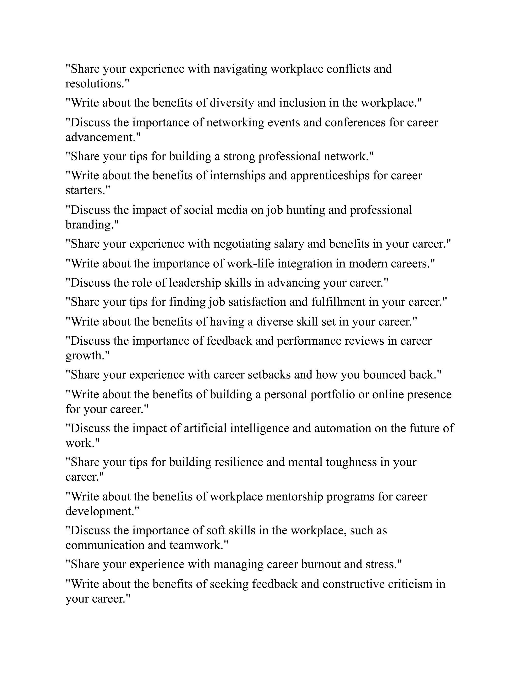 "Share your experience with navigating workplace conflicts and
resolutions."
"Write about the benefits of diversity and inclusion in the workplace."
"Discuss the importance of networking events and conferences for career
advancement."
"Share your tips for building a strong professional network."
"Write about the benefits of internships and apprenticeships for career
starters."
"Discuss the impact of social media on job hunting and professional
branding."
"Share your experience with negotiating salary and benefits in your career."
"Write about the importance of work-life integration in modern careers."
"Discuss the role of leadership skills in advancing your career."
"Share your tips for finding job satisfaction and fulfillment in your career."
"Write about the benefits of having a diverse skill set in your career."
"Discuss the importance of feedback and performance reviews in career
growth."
"Share your experience with career setbacks and how you bounced back."
"Write about the benefits of building a personal portfolio or online presence
for your career."
"Discuss the impact of artificial intelligence and automation on the future of
work."
"Share your tips for building resilience and mental toughness in your
career."
"Write about the benefits of workplace mentorship programs for career
development."
"Discuss the importance of soft skills in the workplace, such as
communication and teamwork."
"Share your experience with managing career burnout and stress."
"Write about the benefits of seeking feedback and constructive criticism in
your career."
 