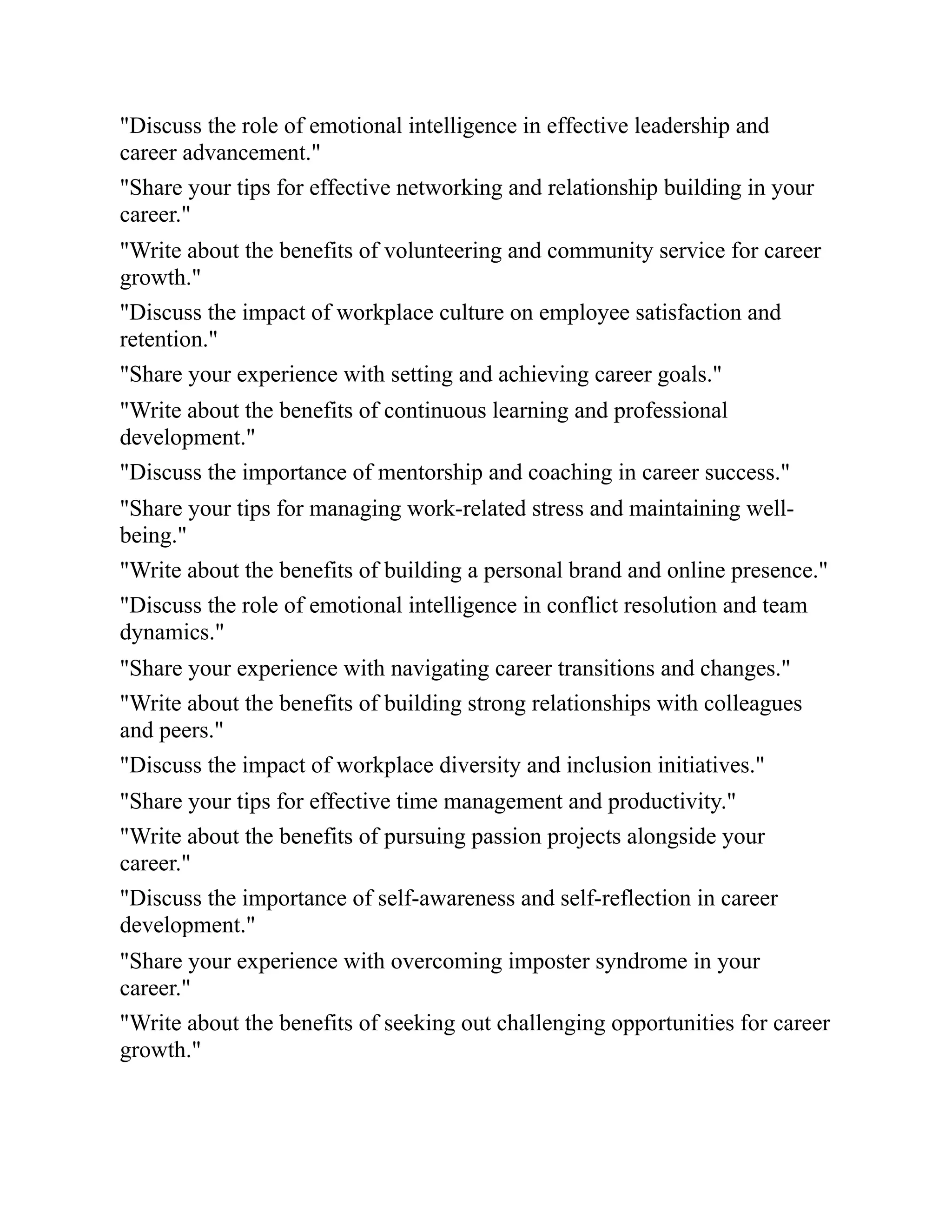 "Discuss the role of emotional intelligence in effective leadership and
career advancement."
"Share your tips for effective networking and relationship building in your
career."
"Write about the benefits of volunteering and community service for career
growth."
"Discuss the impact of workplace culture on employee satisfaction and
retention."
"Share your experience with setting and achieving career goals."
"Write about the benefits of continuous learning and professional
development."
"Discuss the importance of mentorship and coaching in career success."
"Share your tips for managing work-related stress and maintaining well-
being."
"Write about the benefits of building a personal brand and online presence."
"Discuss the role of emotional intelligence in conflict resolution and team
dynamics."
"Share your experience with navigating career transitions and changes."
"Write about the benefits of building strong relationships with colleagues
and peers."
"Discuss the impact of workplace diversity and inclusion initiatives."
"Share your tips for effective time management and productivity."
"Write about the benefits of pursuing passion projects alongside your
career."
"Discuss the importance of self-awareness and self-reflection in career
development."
"Share your experience with overcoming imposter syndrome in your
career."
"Write about the benefits of seeking out challenging opportunities for career
growth."
 