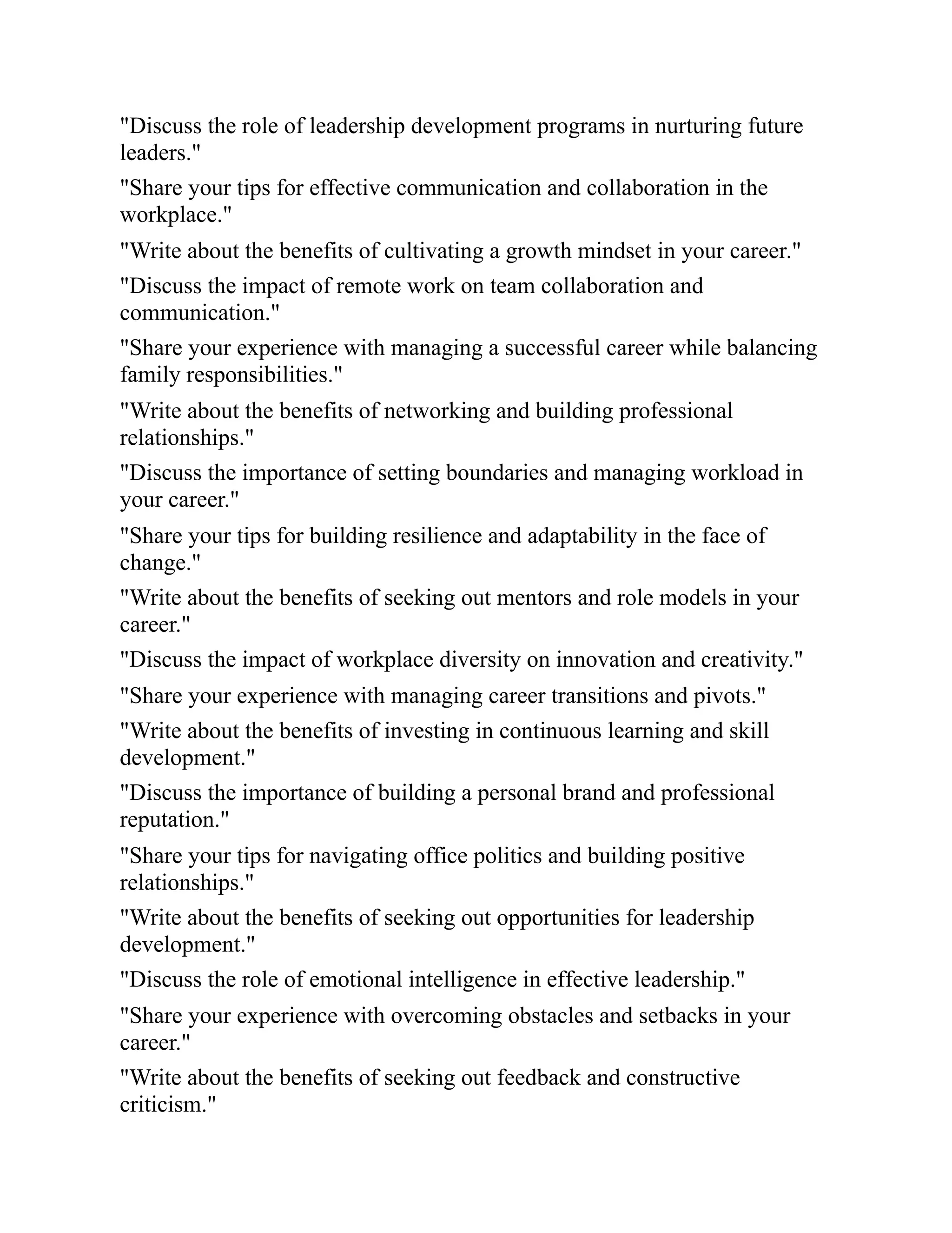 "Discuss the role of leadership development programs in nurturing future
leaders."
"Share your tips for effective communication and collaboration in the
workplace."
"Write about the benefits of cultivating a growth mindset in your career."
"Discuss the impact of remote work on team collaboration and
communication."
"Share your experience with managing a successful career while balancing
family responsibilities."
"Write about the benefits of networking and building professional
relationships."
"Discuss the importance of setting boundaries and managing workload in
your career."
"Share your tips for building resilience and adaptability in the face of
change."
"Write about the benefits of seeking out mentors and role models in your
career."
"Discuss the impact of workplace diversity on innovation and creativity."
"Share your experience with managing career transitions and pivots."
"Write about the benefits of investing in continuous learning and skill
development."
"Discuss the importance of building a personal brand and professional
reputation."
"Share your tips for navigating office politics and building positive
relationships."
"Write about the benefits of seeking out opportunities for leadership
development."
"Discuss the role of emotional intelligence in effective leadership."
"Share your experience with overcoming obstacles and setbacks in your
career."
"Write about the benefits of seeking out feedback and constructive
criticism."
 