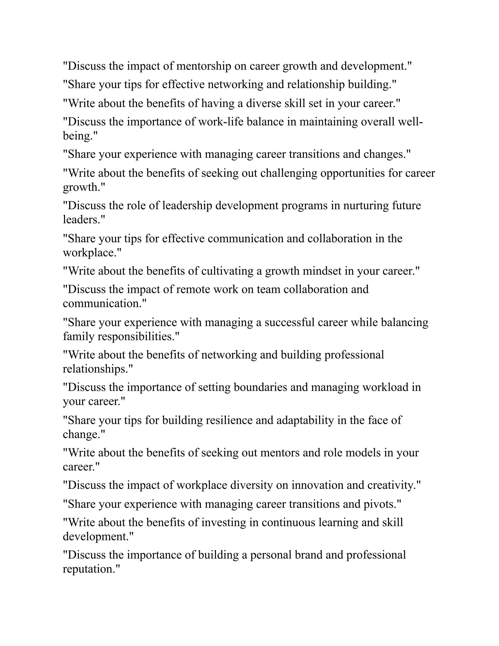 "Discuss the impact of mentorship on career growth and development."
"Share your tips for effective networking and relationship building."
"Write about the benefits of having a diverse skill set in your career."
"Discuss the importance of work-life balance in maintaining overall well-
being."
"Share your experience with managing career transitions and changes."
"Write about the benefits of seeking out challenging opportunities for career
growth."
"Discuss the role of leadership development programs in nurturing future
leaders."
"Share your tips for effective communication and collaboration in the
workplace."
"Write about the benefits of cultivating a growth mindset in your career."
"Discuss the impact of remote work on team collaboration and
communication."
"Share your experience with managing a successful career while balancing
family responsibilities."
"Write about the benefits of networking and building professional
relationships."
"Discuss the importance of setting boundaries and managing workload in
your career."
"Share your tips for building resilience and adaptability in the face of
change."
"Write about the benefits of seeking out mentors and role models in your
career."
"Discuss the impact of workplace diversity on innovation and creativity."
"Share your experience with managing career transitions and pivots."
"Write about the benefits of investing in continuous learning and skill
development."
"Discuss the importance of building a personal brand and professional
reputation."
 