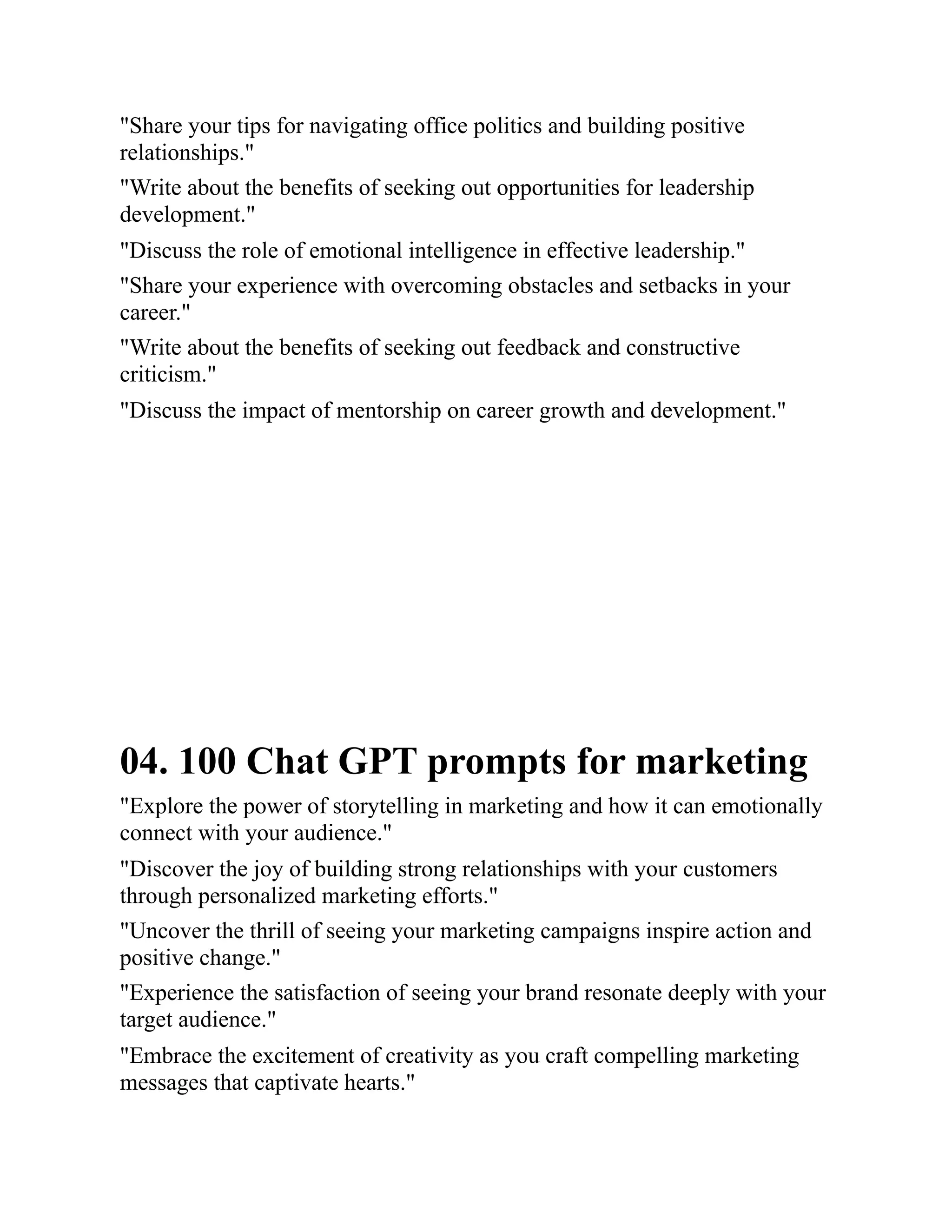 "Share your tips for navigating office politics and building positive
relationships."
"Write about the benefits of seeking out opportunities for leadership
development."
"Discuss the role of emotional intelligence in effective leadership."
"Share your experience with overcoming obstacles and setbacks in your
career."
"Write about the benefits of seeking out feedback and constructive
criticism."
"Discuss the impact of mentorship on career growth and development."
04. 100 Chat GPT prompts for marketing
"Explore the power of storytelling in marketing and how it can emotionally
connect with your audience."
"Discover the joy of building strong relationships with your customers
through personalized marketing efforts."
"Uncover the thrill of seeing your marketing campaigns inspire action and
positive change."
"Experience the satisfaction of seeing your brand resonate deeply with your
target audience."
"Embrace the excitement of creativity as you craft compelling marketing
messages that captivate hearts."
 
