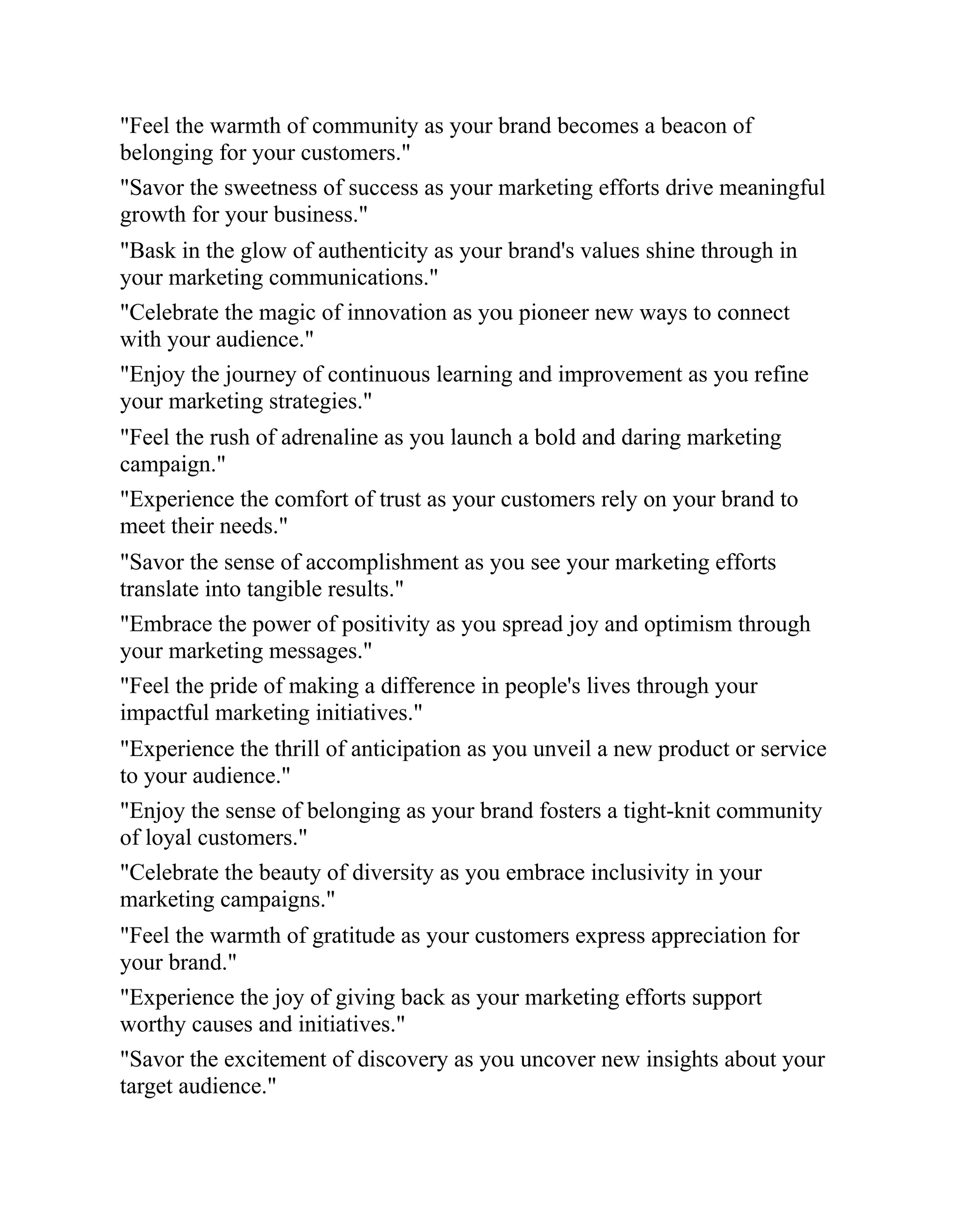 "Feel the warmth of community as your brand becomes a beacon of
belonging for your customers."
"Savor the sweetness of success as your marketing efforts drive meaningful
growth for your business."
"Bask in the glow of authenticity as your brand's values shine through in
your marketing communications."
"Celebrate the magic of innovation as you pioneer new ways to connect
with your audience."
"Enjoy the journey of continuous learning and improvement as you refine
your marketing strategies."
"Feel the rush of adrenaline as you launch a bold and daring marketing
campaign."
"Experience the comfort of trust as your customers rely on your brand to
meet their needs."
"Savor the sense of accomplishment as you see your marketing efforts
translate into tangible results."
"Embrace the power of positivity as you spread joy and optimism through
your marketing messages."
"Feel the pride of making a difference in people's lives through your
impactful marketing initiatives."
"Experience the thrill of anticipation as you unveil a new product or service
to your audience."
"Enjoy the sense of belonging as your brand fosters a tight-knit community
of loyal customers."
"Celebrate the beauty of diversity as you embrace inclusivity in your
marketing campaigns."
"Feel the warmth of gratitude as your customers express appreciation for
your brand."
"Experience the joy of giving back as your marketing efforts support
worthy causes and initiatives."
"Savor the excitement of discovery as you uncover new insights about your
target audience."
 